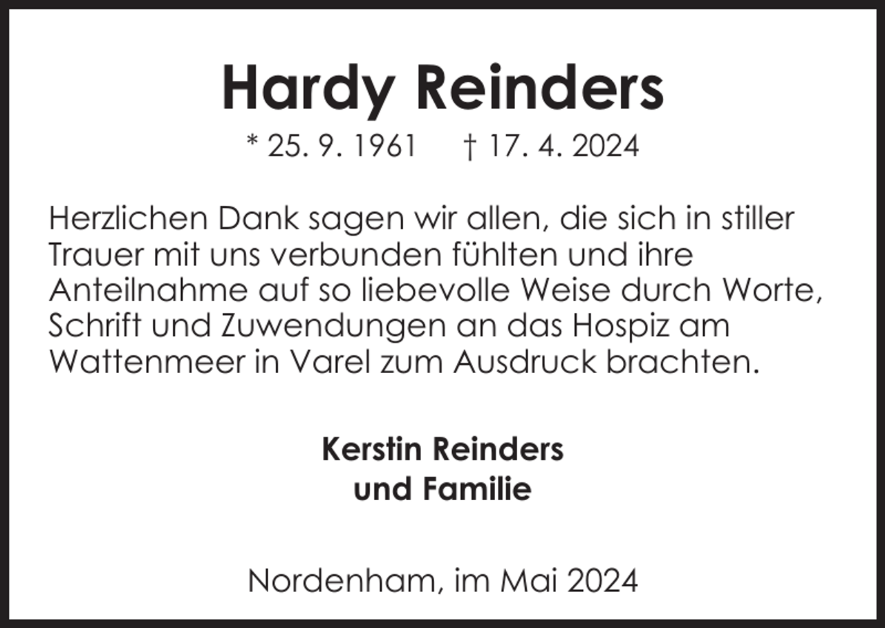 <p>Hardy Reinders<br />* 25. 9. 1961</p><p>† 17. 4. 2024</p><p>Herzlichen Dank sagen wir allen, die sich in stiller<br />Trauer mit uns verbunden fühlten und ihre<br />Anteilnahme auf so liebevolle Weise durch Worte,<br />Schrift und Zuwendungen an das Hospiz am<br />Wattenmeer in Varel zum Ausdruck brachten.<br />Kerstin Reinders<br />und Familie<br />Nordenham, im Mai 2024</p>