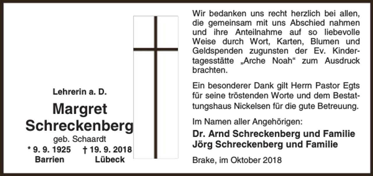 <p>Wir bedanken uns recht herzlich bei allen,<br />die gemeinsam mit uns Abschied nahmen<br />und ihre Anteilnahme auf so liebevolle<br />Weise durch Wort, Karten, Blumen und<br />Geldspenden zugunsten der Ev. Kindertagesstätte „Arche Noah“ zum Ausdruck<br />brachten.<br />Lehrerin a. D.</p><p>Margret<br />Schreckenberg<br />geb. Schaardt<br />* 9. 9. 1925 † 19. 9. 2018<br />Barrien<br />Lübeck</p><p>Ein besonderer Dank gilt Herrn Pastor Egts<br />für seine tröstenden Worte und dem Bestattungshaus Nickelsen für die gute Betreuung.<br />Im Namen aller Angehörigen:</p><p>Dr. Arnd Schreckenberg und Familie<br />Jörg Schreckenberg und Familie<br />Brake, im Oktober 2018</p>