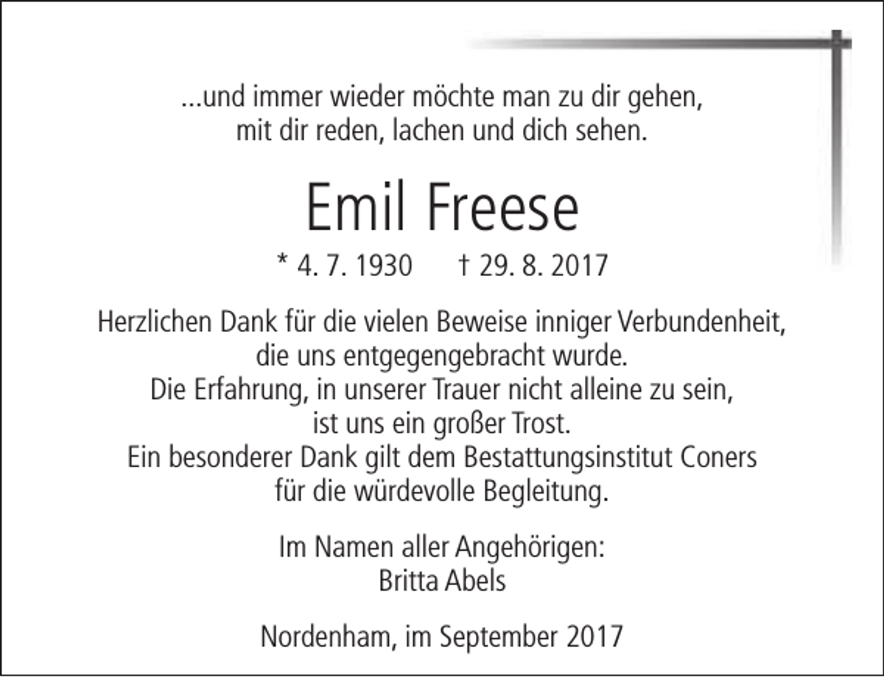 <p>...und immer wieder möchte man zu dir gehen,<br />mit dir reden, lachen und dich sehen.</p><p>Emil Freese</p><p>* 4. 7. 1930</p><p>† 29. 8. 2017</p><p>Herzlichen Dank für die vielen Beweise inniger Verbundenheit,<br />die uns entgegengebracht wurde.<br />Die Erfahrung, in unserer Trauer nicht alleine zu sein,<br />ist uns ein großer Trost.<br />Ein besonderer Dank gilt dem Bestattungsinstitut Coners<br />für die würdevolle Begleitung.<br />Im Namen aller Angehörigen:<br />Britta Abels<br />Nordenham, im September 2017</p>