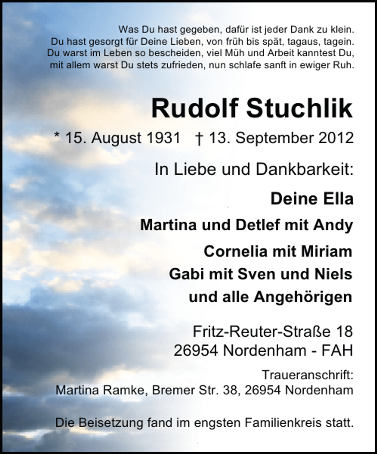 <p>Was Du hast gegeben, dafür ist jeder Dank zu klein.<br />Du hast gesorgt für Deine Lieben, von früh bis spät, tagaus, tagein.<br />Du warst im Leben so bescheiden, viel Müh und Arbeit kanntest Du,<br />mit allem warst Du stets zufrieden, nun schlafe sanft in ewiger Ruh.</p><p>Rudolf Stuchlik<br />* 15. August 1931 † 13. September 2012</p><p>In Liebe und Dankbarkeit:<br />Deine Ella<br />Martina und Detlef mit Andy<br />Cornelia mit Miriam<br />Gabi mit Sven und Niels<br />und alle Angehörigen<br />Fritz-Reuter-Straße 18<br />26954 Nordenham - FAH<br />Traueranschrift:<br />Martina Ramke, Bremer Str. 38, 26954 Nordenham<br />Die Beisetzung fand im engsten Familienkreis statt.</p>