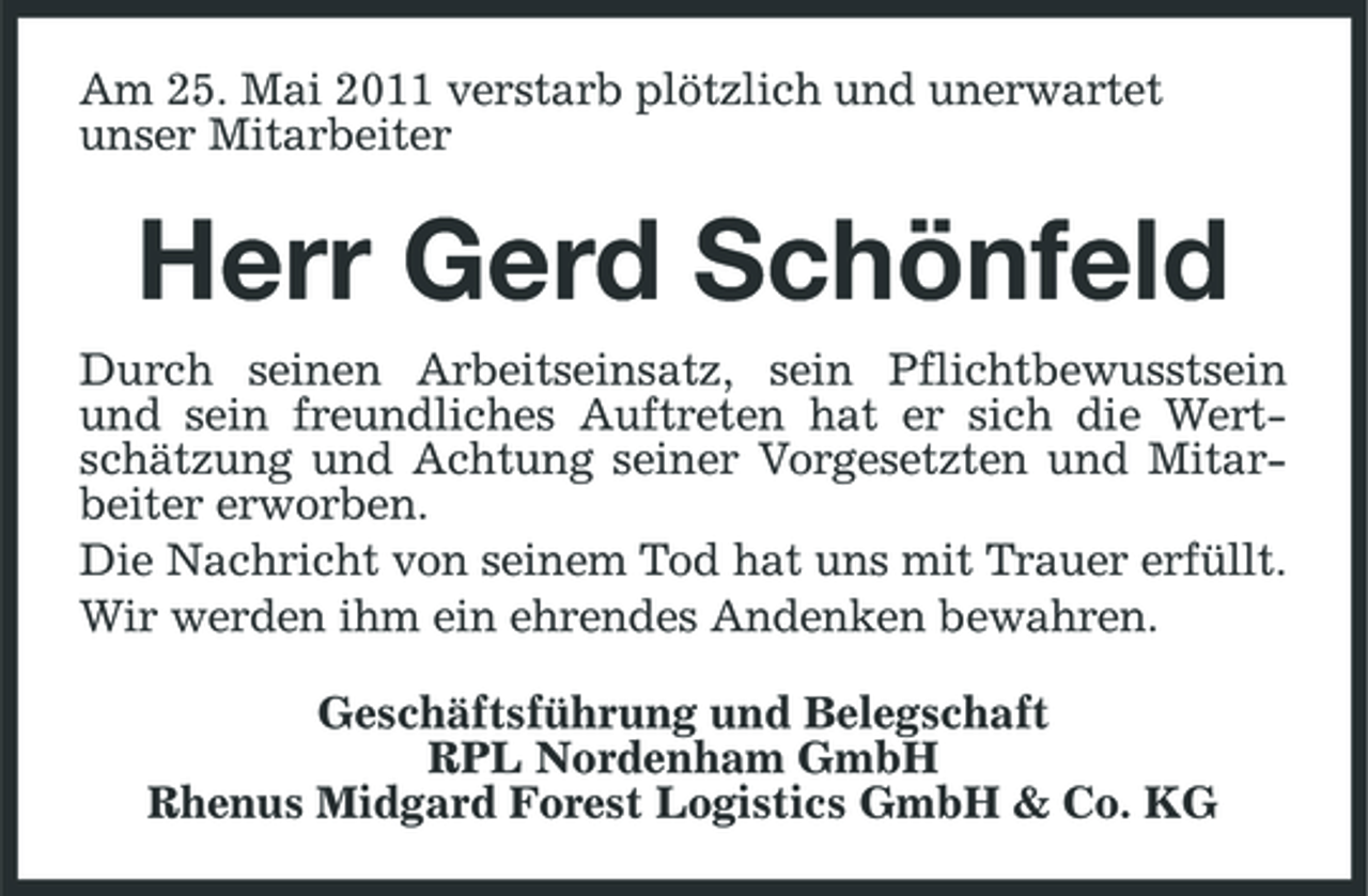 <p>Am 25. Mai 2011 verstarb plötzlich und unerwartet unser Mitarbeiter</p><p>Herr Gerd Schönfeld<br />Durch seinen Arbeitseinsatz, sein Pflichtbewusstsein und sein freundliches Auftreten hat er sich die Wertschätzung und Achtung seiner Vorgesetzten und Mitarbeiter erworben. Die Nachricht von seinem Tod hat uns mit Trauer erfüllt. Wir werden ihm ein ehrendes Andenken bewahren. Geschäftsführung und Belegschaft RPL Nordenham GmbH Rhenus Midgard Forest Logistics GmbH &amp; Co. KG</p>
