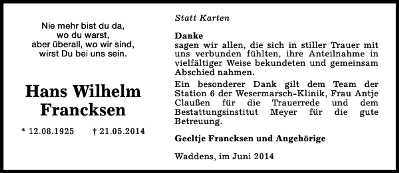 <p>Nie mehr bist du da,<br />wo du warst,<br />aber überall, wo wir sind,<br />wirst Du bei uns sein.</p><p>Hans Wilhelm<br />Francksen<br />* 12.08.1925</p><p>† 21.05.2014</p><p>Statt Karten<br />Danke<br />sagen wir allen, die sich in stiller Trauer mit<br />uns verbunden fühlten, ihre Anteilnahme in<br />vielfältiger Weise bekundeten und gemeinsam<br />Abschied nahmen.<br />Ein besonderer Dank gilt dem Team der<br />Station 6 der Wesermarsch-Klinik, Frau Antje<br />Claußen für die Trauerrede und dem<br />Bestattungsinstitut Meyer für die gute<br />Betreuung.<br />Geeltje Francksen und Angehörige<br />Waddens, im Juni 2014</p>