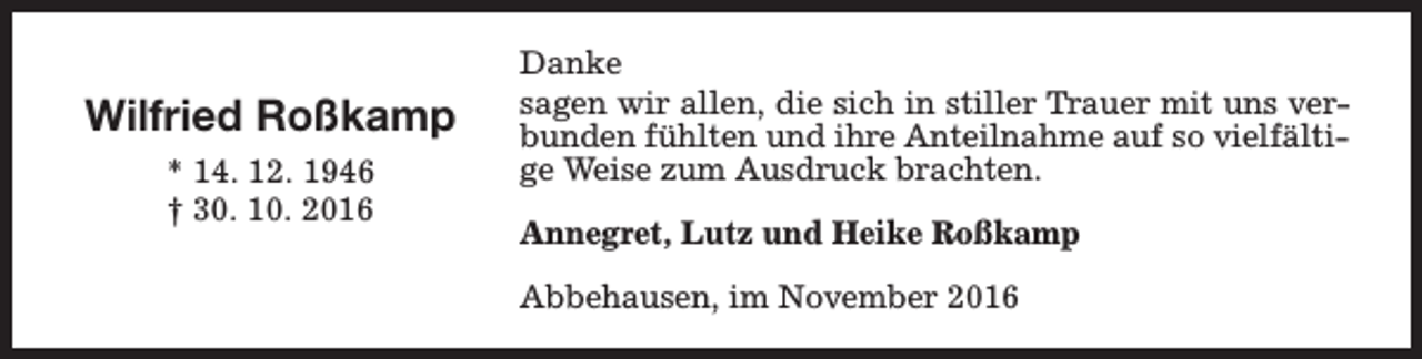 <p>Wilfried Roßkamp<br />* 14. 12. 1946<br />† 30. 10. 2016</p><p>Danke<br />sagen wir allen, die sich in stiller Trauer mit uns verbunden fühlten und ihre Anteilnahme auf so vielfältige Weise zum Ausdruck brachten.<br />Annegret, Lutz und Heike Roßkamp<br />Abbehausen, im November 2016</p>