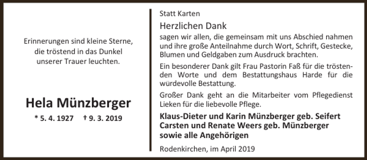 <p>Statt Karten</p><p>Herzlichen Dank</p><p>Erinnerungen sind kleine Sterne,<br />die tröstend in das Dunkel<br />unserer Trauer leuchten.</p><p>Hela Münzberger<br />* 5. 4. 1927</p><p>† 9. 3. 2019</p><p>sagen wir allen, die gemeinsam mit uns Abschied nahmen<br />und ihre große Anteilnahme durch Wort, Schrift, Gestecke,<br />Blumen und Geldgaben zum Ausdruck brachten.<br />Ein besonderer Dank gilt Frau Pastorin Faß für die tröstenden Worte und dem Bestattungshaus Harde für die<br />würdevolle Bestattung.<br />Großer Dank geht an die Mitarbeiter vom Pflegedienst<br />Lieken für die liebevolle Pflege.</p><p>Klaus-Dieter und Karin Münzberger geb. Seifert<br />Carsten und Renate Weers geb. Münzberger<br />sowie alle Angehörigen<br />Rodenkirchen, im April 2019</p>