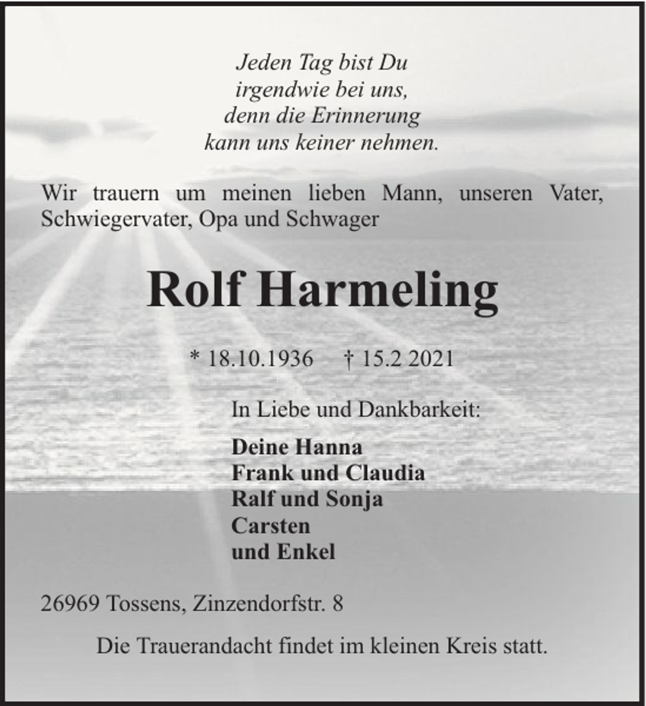 <p>Jeden Tag bist Du<br />irgendwie bei uns,<br />denn die Erinnerung<br />kann uns keiner nehmen.<br />Wir trauern um meinen lieben Mann, unseren Vater,<br />Schwiegervater, Opa und Schwager</p><p>Rolf Harmeling<br />* 18.10.1936</p><p>† 15.021</p><p>In Liebe und Dankbarkeit:<br />Deine Hanna<br />Frank und Claudia<br />Ralf und Sonja<br />Carsten<br />und Enkel<br />26969 Tossens, Zinzendorfstr. 8<br />Die Trauerandacht findet im kleinen Kreis statt.</p>