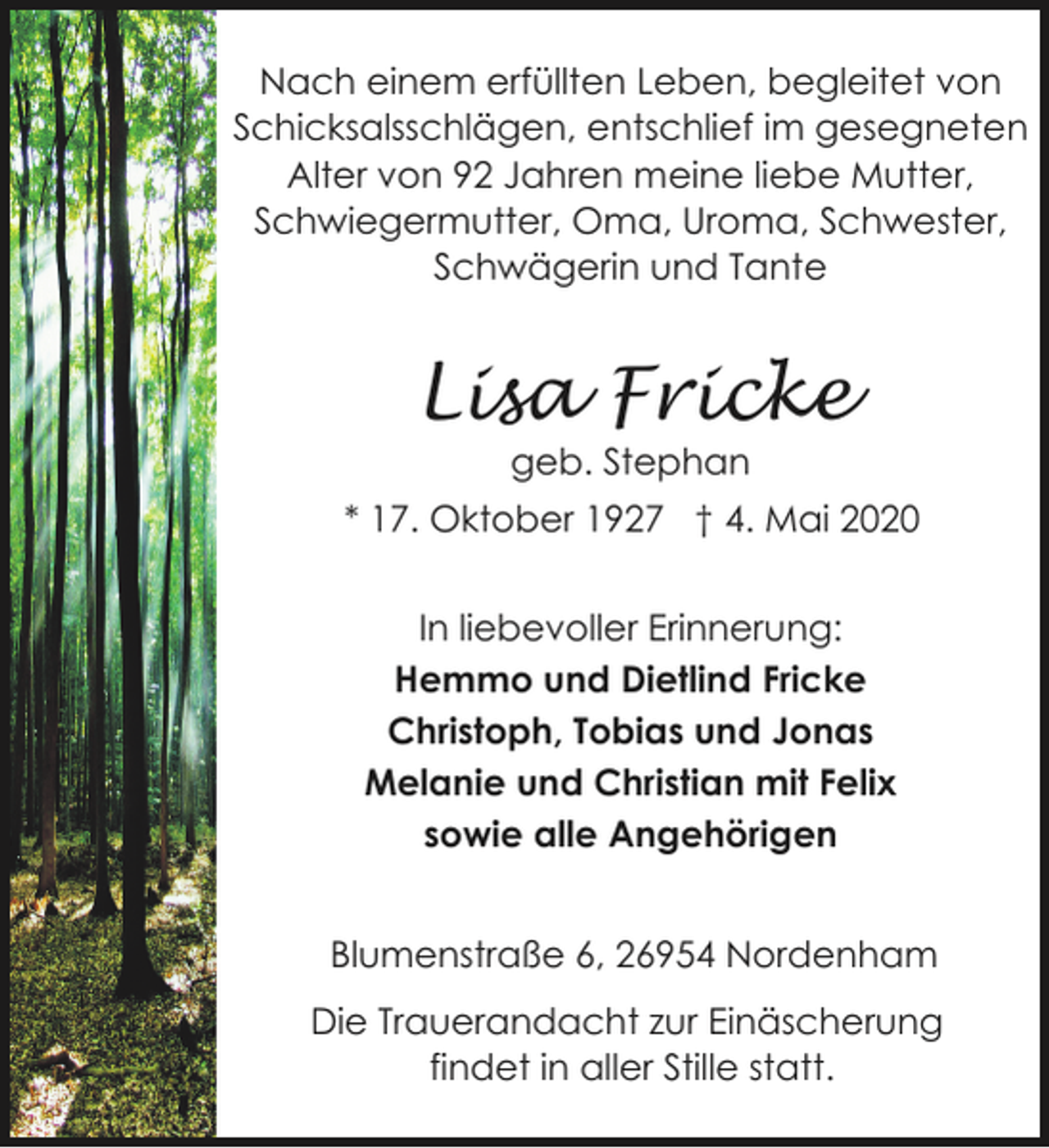 <p>Nach einem erfüllten Leben, begleitet von<br />Schicksalsschlägen, entschlief im gesegneten<br />Alter von 92 Jahren meine liebe Mutter,<br />Schwiegermutter, Oma, Uroma, Schwester,<br />Schwägerin und Tante</p><p>Lisa Fricke<br />geb. Stephan</p><p>* 17. Oktober 1927 † 4. Mai 2020<br />In liebevoller Erinnerung:<br />Hemmo und Dietlind Fricke<br />Christoph, Tobias und Jonas<br />Melanie und Christian mit Felix<br />sowie alle Angehörigen<br />Blumenstraße 6, 26954 Nordenham<br />Die Trauerandacht zur Einäscherung<br />findet in aller Stille statt.</p>