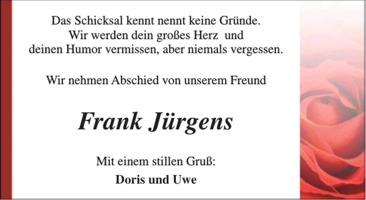 <p>Das Schicksal kennt nennt keine Gründe.<br />Wir werden dein großes Herz und<br />deinen Humor vermissen, aber niemals vergessen.<br />Wir nehmen Abschied von unserem Freund</p><p>Frank Jürgens<br />Mit einem stillen Gruß:<br />Doris und Uwe</p>