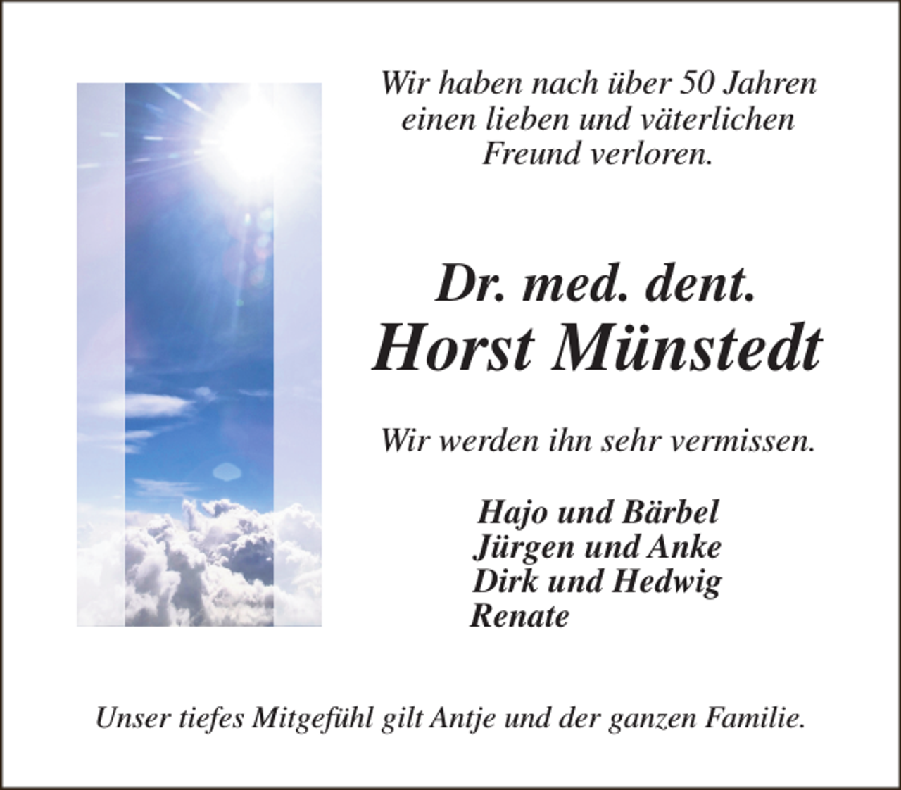 <p>Wir haben nach über 50 Jahren<br />einen lieben und väterlichen<br />Freund verloren.</p><p>Dr. med. dent.</p><p>Horst Münstedt<br />Wir werden ihn sehr vermissen.<br />Hajo und Bärbel<br />Jürgen und Anke<br />Dirk und Hedwig<br />Renate<br />Unser tiefes Mitgefühl gilt Antje und der ganzen Familie.</p>