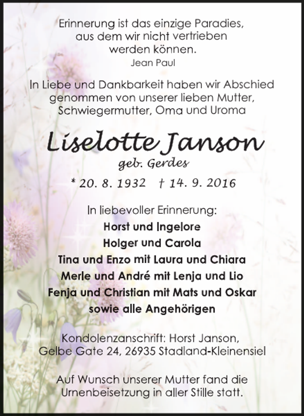<p>Erinnerung ist das einzige Paradies,<br />aus dem wir nicht vertrieben<br />werden können.<br />Jean Paul</p><p>In Liebe und Dankbarkeit haben wir Abschied<br />genommen von unserer lieben Mutter,<br />Schwiegermutter, Oma und Uroma</p><p>ge<br />geb<br />eb.<br />b Gerdes<br />* 20. 8. 1932</p><p>† 14. 9. 2016</p><p>In liebevoller Erinnerung:<br />Horst und Ingelore<br />e<br />Holger und Carola<br />a<br />Tina und Enzo mit Laura un<br />nd Chiara<br />Merle und André mit Lenja<br />a und Lio<br />Fenja und Christian mit Mats und Oskar<br />sowie alle Angehörig<br />gen<br />Kondolenzanschrift: Horst Janson,<br />Gelbe Gate 24, 26935 Stadland-Kleinensiel<br />Auf Wunsch unserer Mutterr fand die<br />Urnenbeisetzung in aller Sttille statt.</p>