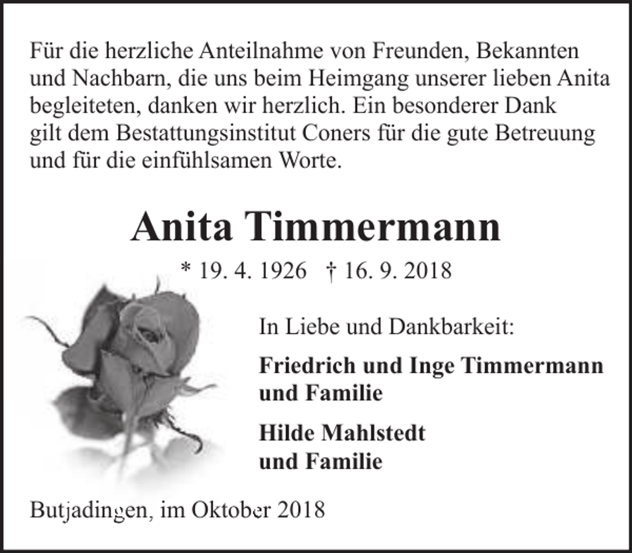 <p>Für die herzliche Anteilnahme von Freunden, Bekannten<br />und Nachbarn, die uns beim Heimgang unserer lieben Anita<br />begleiteten, danken wir herzlich. Ein besonderer Dank<br />gilt dem Bestattungsinstitut Coners für die gute Betreuung<br />und für die einfühlsamen Worte.</p><p>Anita Timmermann<br />* 19. 4. 1926 † 16. 9. 2018</p><p>In Liebe und Dankbarkeit:<br />Friedrich und Inge Timmermann<br />und Familie<br />Hilde Mahlstedt<br />und Familie<br />Butjjadinggen,, im Oktobeer 2018</p>