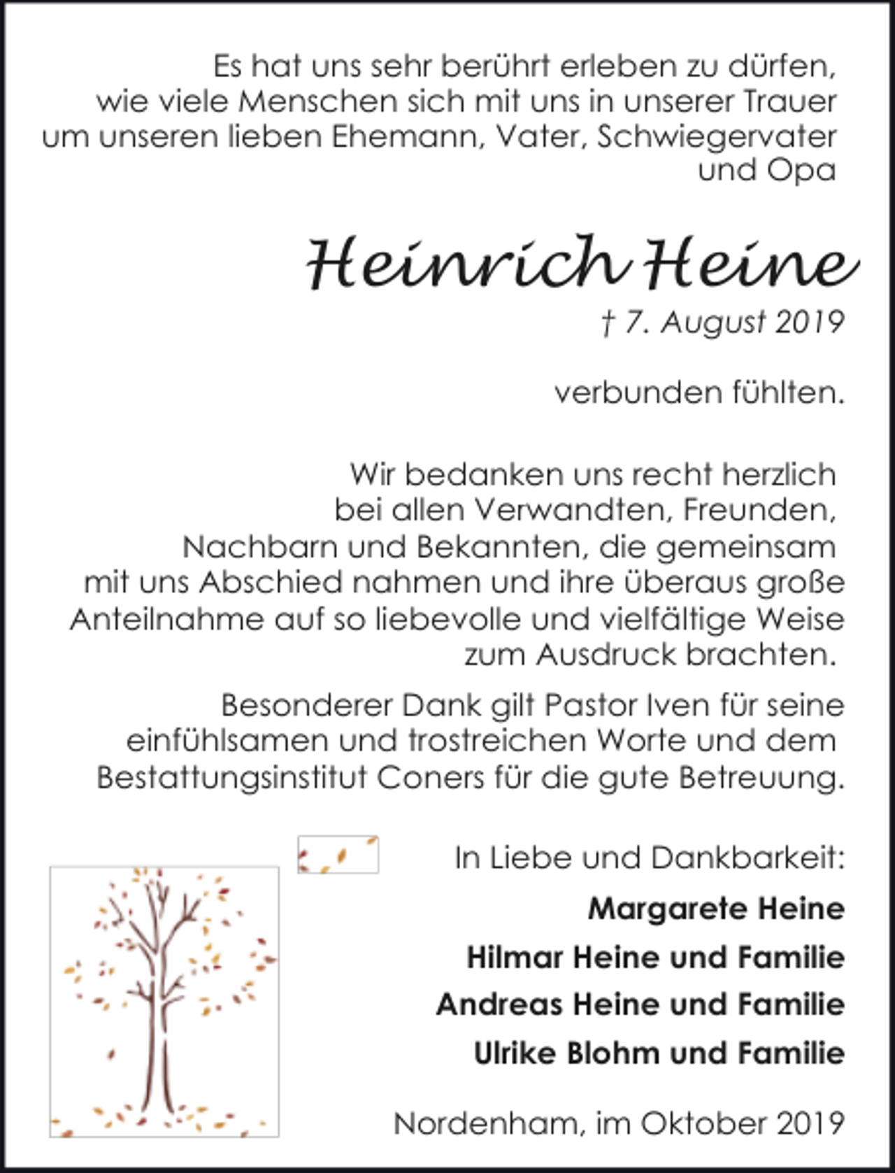 <p>Es hat uns sehr berührt erleben zu dürfen,<br />wie viele Menschen sich mit uns in unserer Trauer<br />um unseren lieben Ehemann, Vater, Schwiegervater<br />und Opa</p><p>Heinrich Heine</p><p>† 7. August 2019</p><p>verbunden fühlten.<br />Wir bedanken uns recht herzlich<br />bei allen Verwandten, Freunden,<br />Nachbarn und Bekannten, die gemeinsam<br />mit uns Abschied nahmen und ihre überaus große<br />Anteilnahme auf so liebevolle und vielfältige Weise<br />zum Ausdruck brachten.<br />Besonderer Dank gilt Pastor Iven für seine<br />einfühlsamen und trostreichen Worte und dem<br />Bestattungsinstitut Coners für die gute Betreuung.<br />In Liebe und Dankbarkeit:<br />Margarete Heine<br />Hilmar Heine und Familie<br />Andreas Heine und Familie<br />Ulrike Blohm und Familie<br />Nordenham, im Oktober 2019</p>