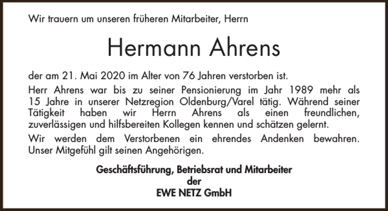 <p>Wir trauern um unseren früheren Mitarbeiter, Herrn</p><p>Hermann Ahrens<br />der am 21. Mai 2020 im Alter von 76 Jahren verstorben ist.<br />Herr Ahrens war bis zu seiner Pensionierung im Jahr 1989 mehr als<br />15 Jahre in unserer Netzregion Oldenburg/Varel tätig. Während seiner<br />Tätigkeit<br />haben<br />wir<br />Herrn<br />Ahrens<br />als<br />einen<br />freundlichen,<br />zuverlässigen und hilfsbereiten Kollegen kennen und schätzen gelernt.<br />Wir werden dem Verstorbenen ein ehrendes Andenken bewahren.<br />Unser Mitgefühl gilt seinen Angehörigen.<br />Geschäftsführung, Betriebsrat und Mitarbeiter<br />der<br />EWE NETZ GmbH</p>