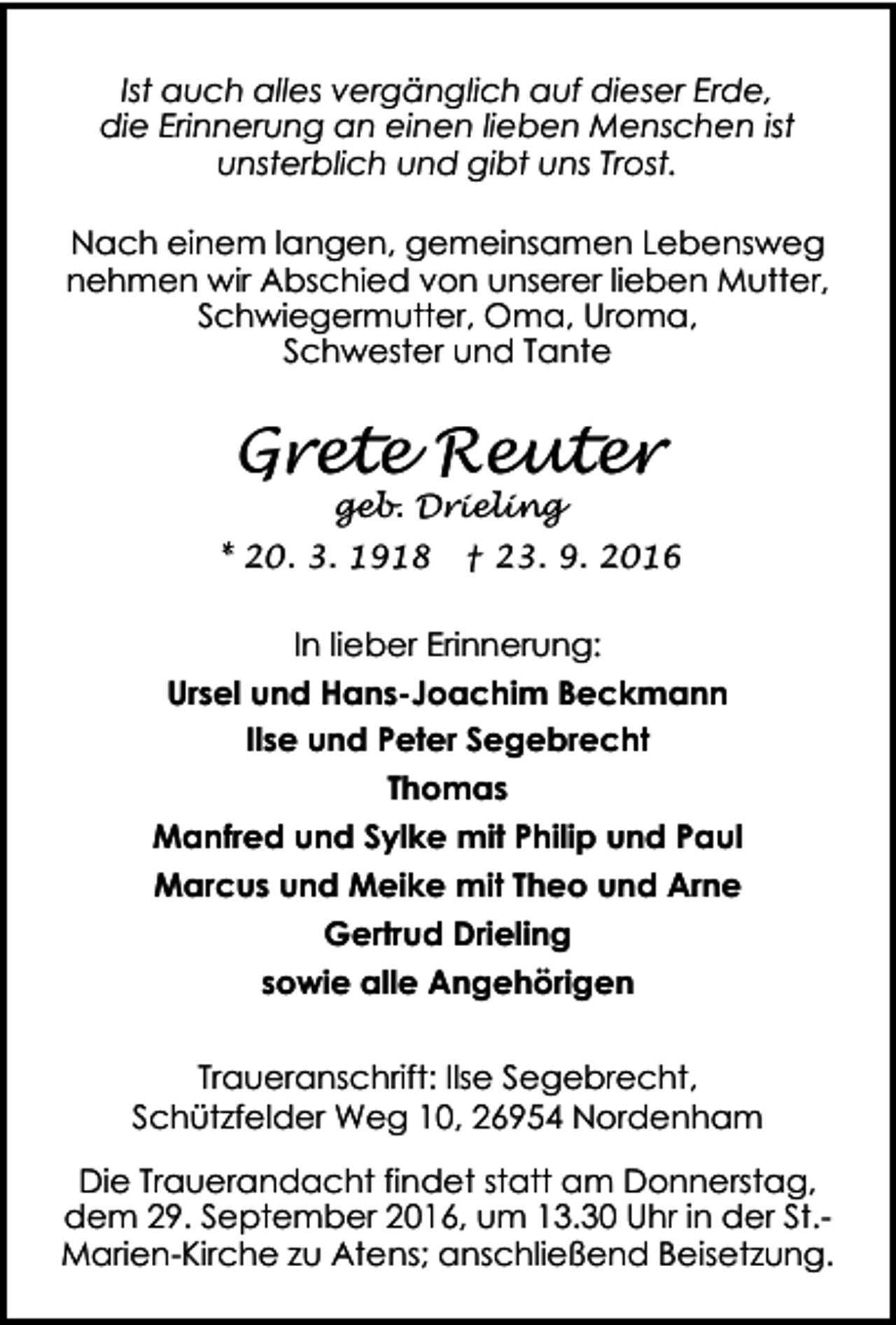 <p>Ist auch alles vergänglich auf dieser Erde,<br />die Erinnerung an einen lieben Menschen ist<br />unsterblich und gibt uns Trost.<br />Nach einem langen, gemeinsamen Lebensweg<br />nehmen wir Abschied von unserer lieben Mutter,<br />Schwiegermutter, Oma, Uroma,<br />Schwester und Tante</p><p>Grete Reuter<br />geb. Drieling</p><p>* 20. 3. 1918</p><p>† 23. 9. 2016</p><p>In lieber Erinnerung:<br />Ursel und Hans-Joachim Beckmann<br />Ilse und Peter Segebrecht<br />Thomas<br />Manfred und Sylke mit Philip und Paul<br />Marcus und Meike mit Theo und Arne<br />Gertrud Drieling<br />sowie alle Angehörigen<br />Traueranschrift: Ilse Segebrecht,<br />Schützfelder Weg 10, 26954 Nordenham<br />Die Trauerandacht findet statt am Donnerstag,<br />dem 29. September 2016, um 13.30 Uhr in der St.Marien-Kirche zu Atens; anschließend Beisetzung.</p>