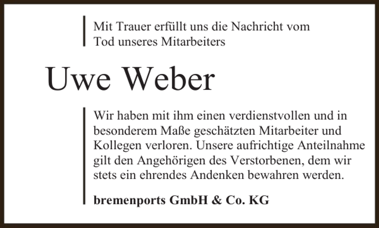 <p>Mit Trauer erfüllt uns die Nachricht vom<br />Tod unseres Mitarbeiters</p><p>Uwe Weber<br />Wir haben mit ihm einen verdienstvollen und in<br />besonderem Maße geschätzten Mitarbeiter und<br />Kollegen verloren. Unsere aufrichtige Anteilnahme<br />gilt den Angehörigen des Verstorbenen, dem wir<br />stets ein ehrendes Andenken bewahren werden.<br />bremenports GmbH &amp; Co. KG</p>