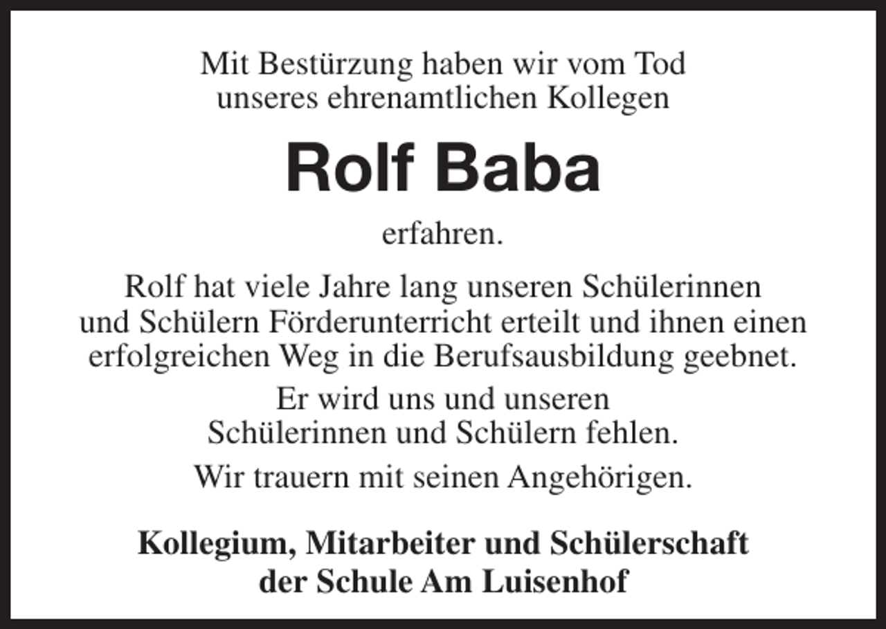 <p>Mit Bestürzung haben wir vom Tod<br />unseres ehrenamtlichen Kollegen</p><p>Rolf Baba<br />erfahren.</p><p>Rolf hat viele Jahre lang unseren Schülerinnen<br />und Schülern Förderunterricht erteilt und ihnen einen<br />erfolgreichen Weg in die Berufsausbildung geebnet.<br />Er wird uns und unseren<br />Schülerinnen und Schülern fehlen.<br />Wir trauern mit seinen Angehörigen.<br />Kollegium, Mitarbeiter und Schülerschaft<br />der Schule Am Luisenhof</p>