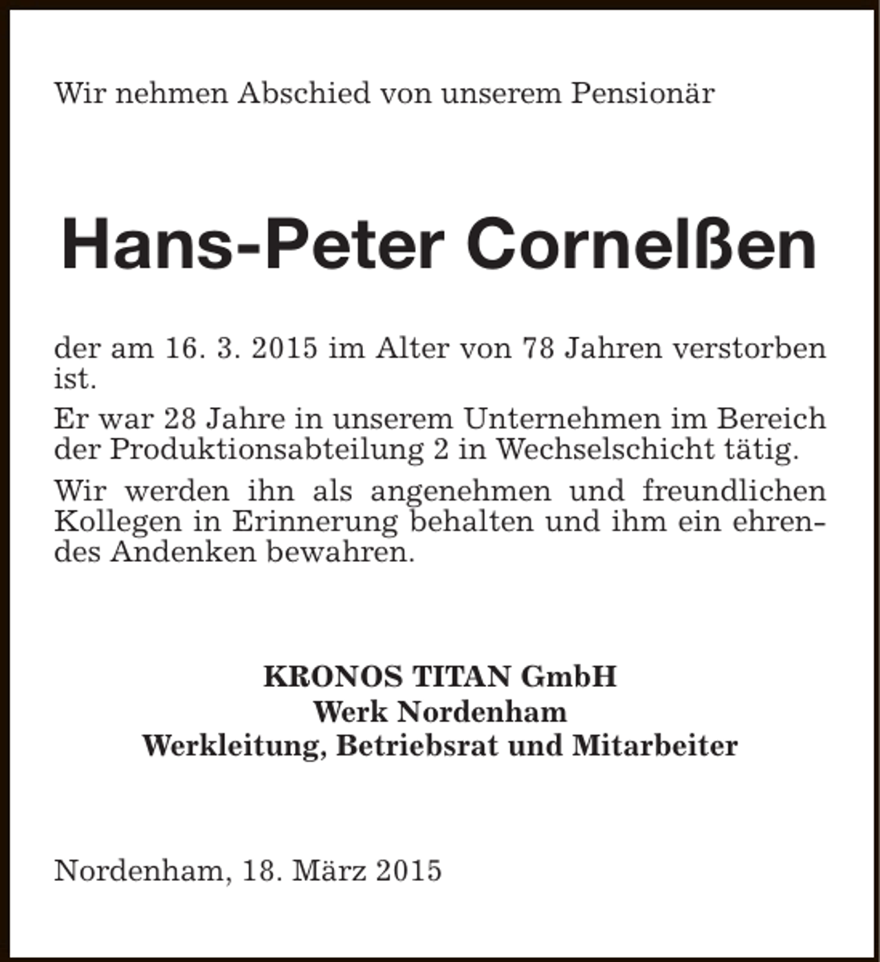 <p>Wir nehmen Abschied von unserem Pensionär</p><p>Hans-Peter Cornelßen<br />der am 16. 3. 2015 im Alter von 78 Jahren verstorben<br />ist.<br />Er war 28 Jahre in unserem Unternehmen im Bereich<br />der Produktionsabteilung 2 in Wechselschicht tätig.<br />Wir werden ihn als angenehmen und freundlichen<br />Kollegen in Erinnerung behalten und ihm ein ehrendes Andenken bewahren.</p><p>KRONOS TITAN GmbH<br />Werk Nordenham<br />Werkleitung, Betriebsrat und Mitarbeiter</p><p>Nordenham, 18. März 2015</p>