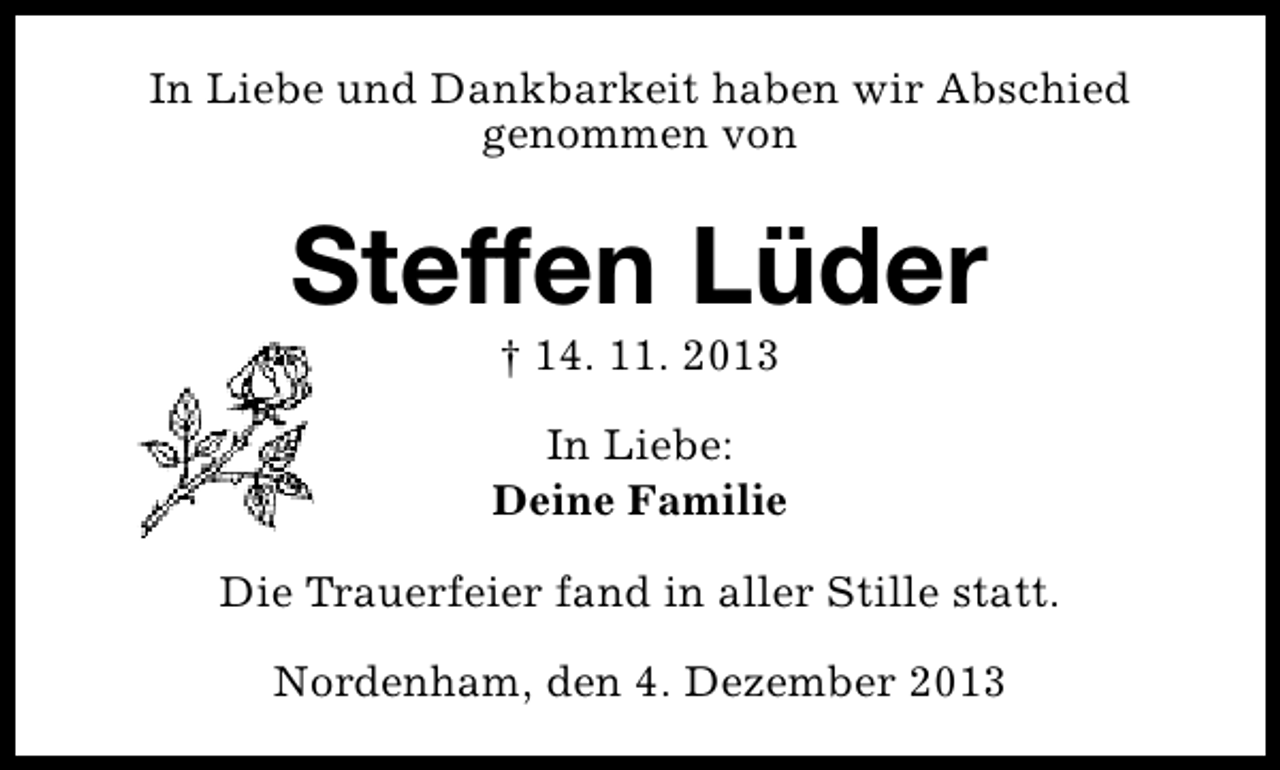 <p>In Liebe und Dankbarkeit haben wir Abschied<br />genommen von</p><p>Steffen Lüder<br />† 14. 11. 2013</p><p>In Liebe:<br />Deine Familie<br />Die Trauerfeier fand in aller Stille statt.<br />Nordenham, den 4. Dezember 2013</p>