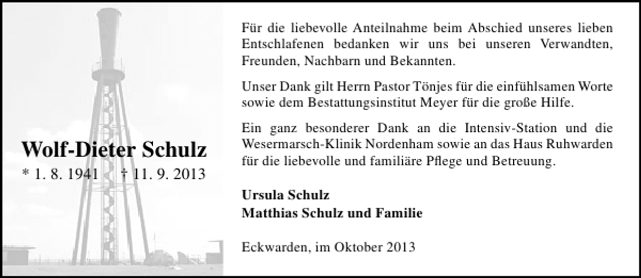 <p>Für die liebevolle Anteilnahme beim Abschied unseres lieben<br />Entschlafenen bedanken wir uns bei unseren Verwandten,<br />Freunden, Nachbarn und Bekannten.<br />Unser Dank gilt Herrn Pastor Tönjes für die einfühlsamen Worte<br />sowie dem Bestattungsinstitut Meyer für die große Hilfe.</p><p>Wolf-Dieter Schulz<br />* 1. 8. 1941</p><p>† 11. 9. 2013</p><p>Ein ganz besonderer Dank an die Intensiv-Station und die<br />Wesermarsch-Klinik Nordenham sowie an das Haus Ruhwarden<br />für die liebevolle und familiäre Pﬂege und Betreuung.<br />Ursula Schulz<br />Matthias Schulz und Familie<br />Eckwarden, im Oktober 2013</p>