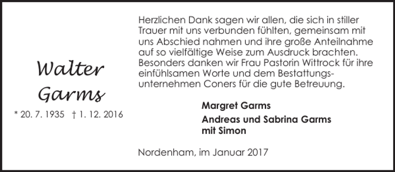 <p>alter<br />e<br />Wal<br />Gar<br />a ms<br />m<br />* 20. 7. 1935 † 1. 12. 2016</p><p>Herzlichen Dank sagen wir allen, die sich in stiller<br />Trauer mit uns verbunden fühlten, gemeinsam mit<br />uns Abschied nahmen und ihre große Anteilnahme<br />auf so vielfältige Weise zum Ausdruck brachten.<br />Besonders danken wir Frau Pastorin Wittrock für ihre<br />einfühlsamen Worte und dem Bestattungsunternehmen Coners für die gute Betreuung.<br />Margret Garms<br />Andreas und Sabrina Garms<br />mit Simon<br />Nordenham, im Januar 2017</p>