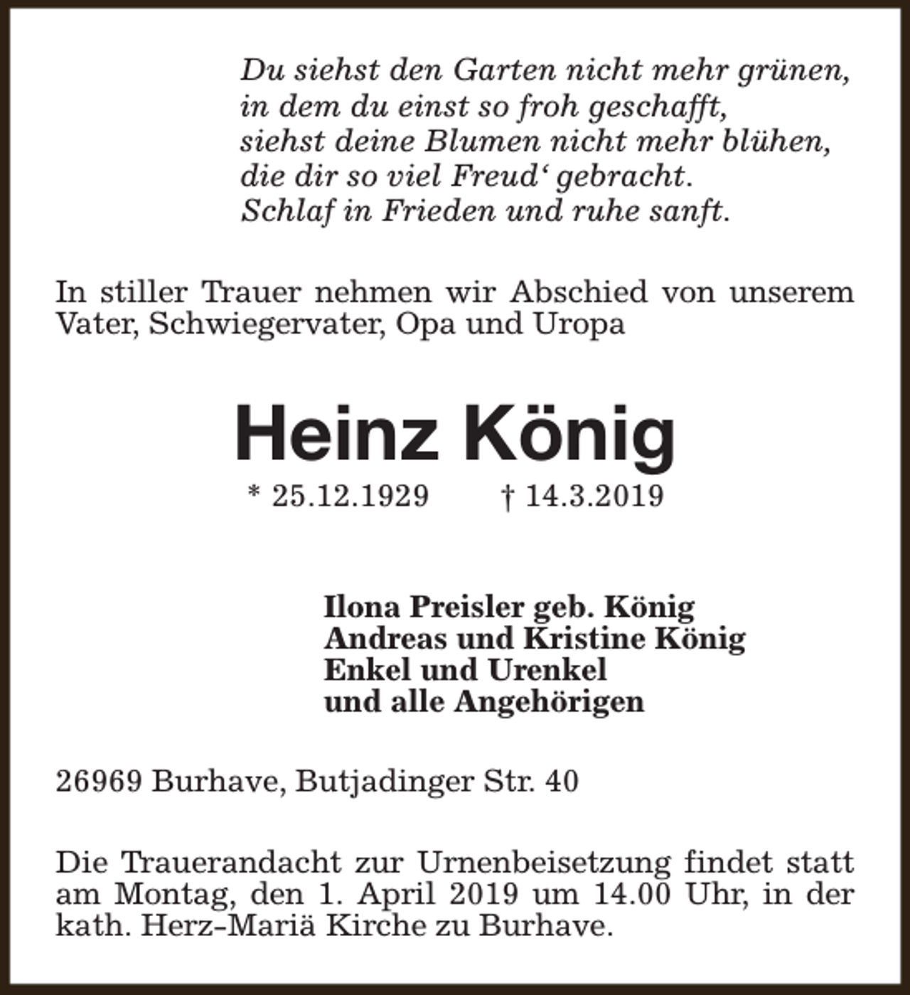 <p>Du siehst den Garten nicht mehr grünen,<br />in dem du einst so froh geschafft,<br />siehst deine Blumen nicht mehr blühen,<br />die dir so viel Freud‘ gebracht.<br />Schlaf in Frieden und ruhe sanft.<br />In stiller Trauer nehmen wir Abschied von unserem<br />Vater, Schwiegervater, Opa und Uropa</p><p>Heinz König<br />* 25.12.1929</p><p>† 14.3.2019</p><p>Ilona Preisler geb. König<br />Andreas und Kristine König<br />Enkel und Urenkel<br />und alle Angehörigen<br />26969 Burhave, Butjadinger Str. 40<br />Die Trauerandacht zur Urnenbeisetzung findet statt<br />am Montag, den 1. April 2019 um 14.00 Uhr, in der<br />kath. Herz-Mariä Kirche zu Burhave.</p>