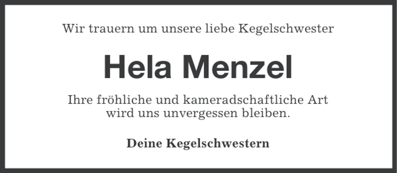 <p>Wir trauern um unsere liebe Kegelschwester</p><p>Hela Menzel<br />Ihre fröhliche und kameradschaftliche Art<br />wird uns unvergessen bleiben.<br />Deine Kegelschwestern</p>