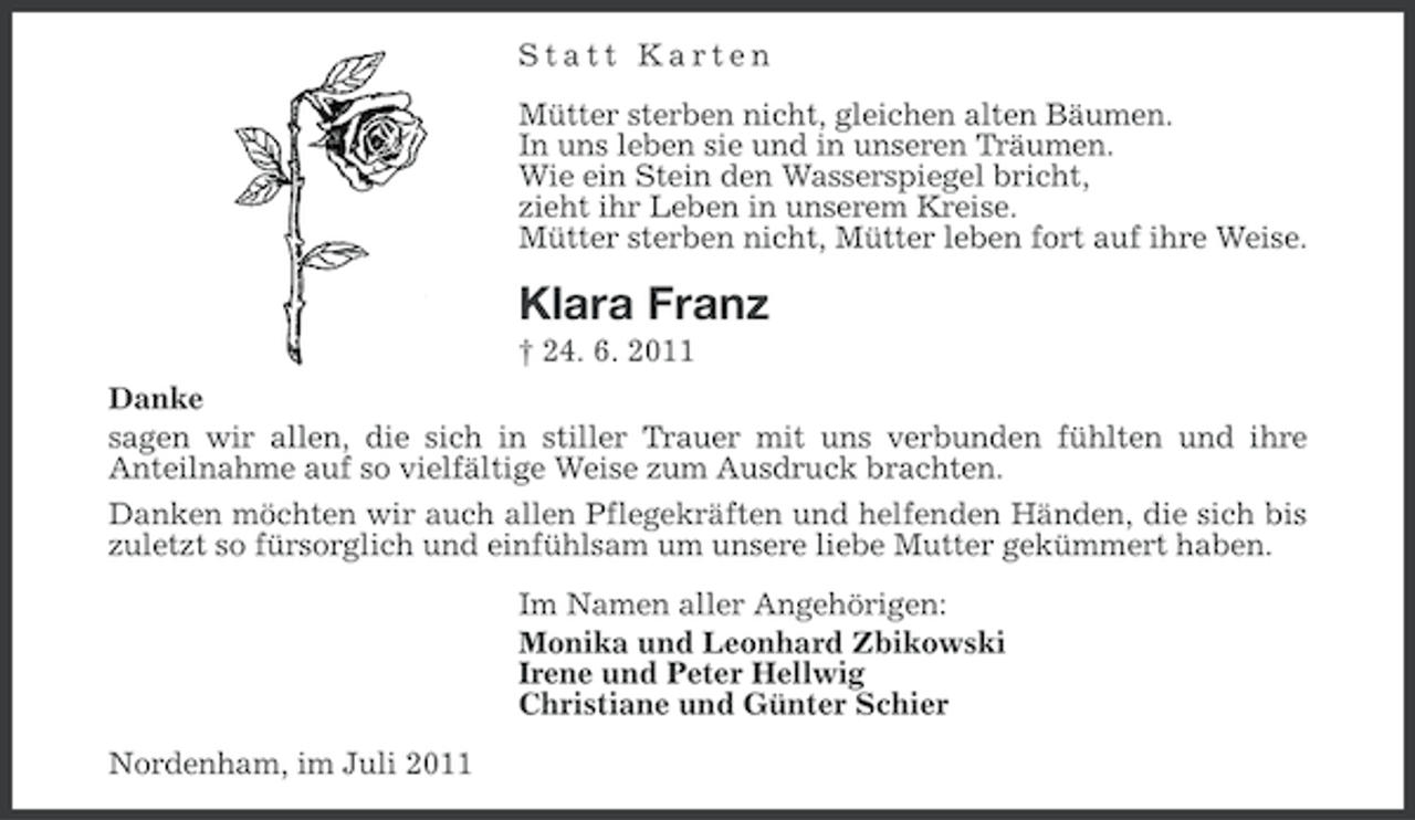 <p>Statt Karten<br />Mütter sterben nicht, gleichen alten Bäumen.<br />In uns leben sie und in unseren Träumen.<br />Wie ein Stein den Wasserspiegel bricht,<br />zieht ihr Leben in unserem Kreise.<br />Mütter sterben nicht, Mütter leben fort auf ihre Weise.</p><p>Klara Franz<br />† 24. 6. 2011<br />Danke<br />sagen wir allen, die sich in stiller Trauer mit uns verbunden fühlten und ihre<br />Anteilnahme auf so vielfältige Weise zum Ausdruck brachten.<br />Danken möchten wir auch allen Pflegekräften und helfenden Händen, die sich bis<br />zuletzt so fürsorglich und einfühlsam um unsere liebe Mutter gekümmert haben.<br />Im Namen aller Angehörigen:<br />Monika und Leonhard Zbikowski<br />Irene und Peter Hellwig<br />Christiane und Günter Schier<br />Nordenham, im Juli 2011</p>
