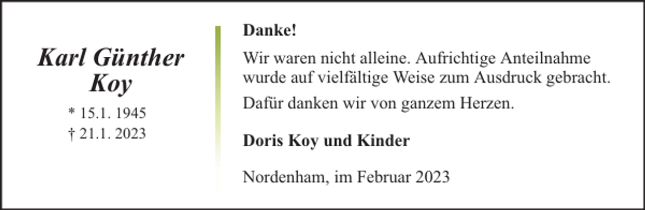 <p>Karl Günther<br />Koy<br />* 15.1. 1945<br />† 21.1. 2023</p><p>Danke!<br />Wir waren nicht alleine. Aufrichtige Anteilnahme<br />wurde auf vielfältige Weise zum Ausdruck gebracht.<br />Dafür danken wir von ganzem Herzen.<br />Doris Koy und Kinder<br />Nordenham, im Februar 2023</p>