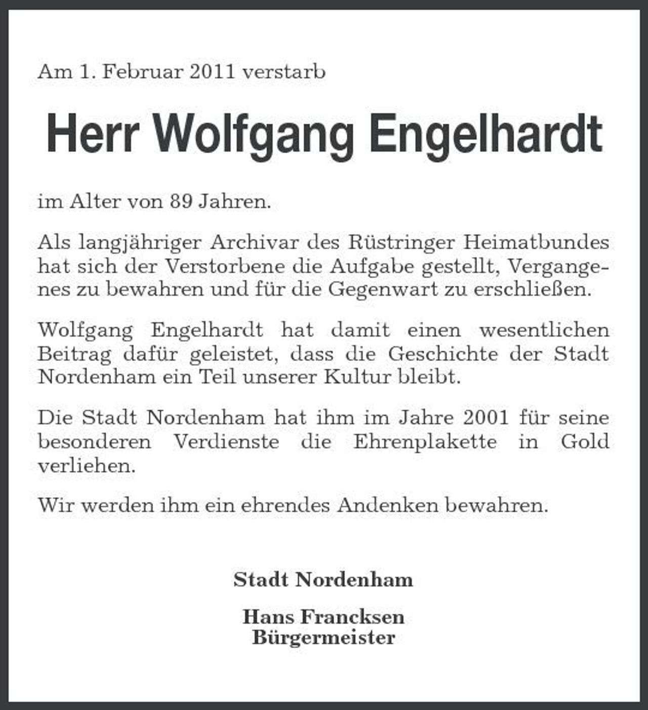 <p>Am 1. Februar 2011 verstarb</p><p>Herr Wolfgang Engelhardt<br />im Alter von 89 Jahren. Als langjähriger Archivar des Rüstringer Heimatbundes hat sich der Verstorbene die Aufgabe gestellt, Vergangenes zu bewahren und für die Gegenwart zu erschließen. Wolfgang Engelhardt hat damit einen wesentlichen Beitrag dafür geleistet, dass die Geschichte der Stadt Nordenham ein Teil unserer Kultur bleibt. Die Stadt Nordenham hat ihm im Jahre 2001 für seine besonderen Verdienste die Ehrenplakette in Gold verliehen. Wir werden ihm ein ehrendes Andenken bewahren.</p><p>Stadt Nordenham Hans Francksen Bürgermeister</p>