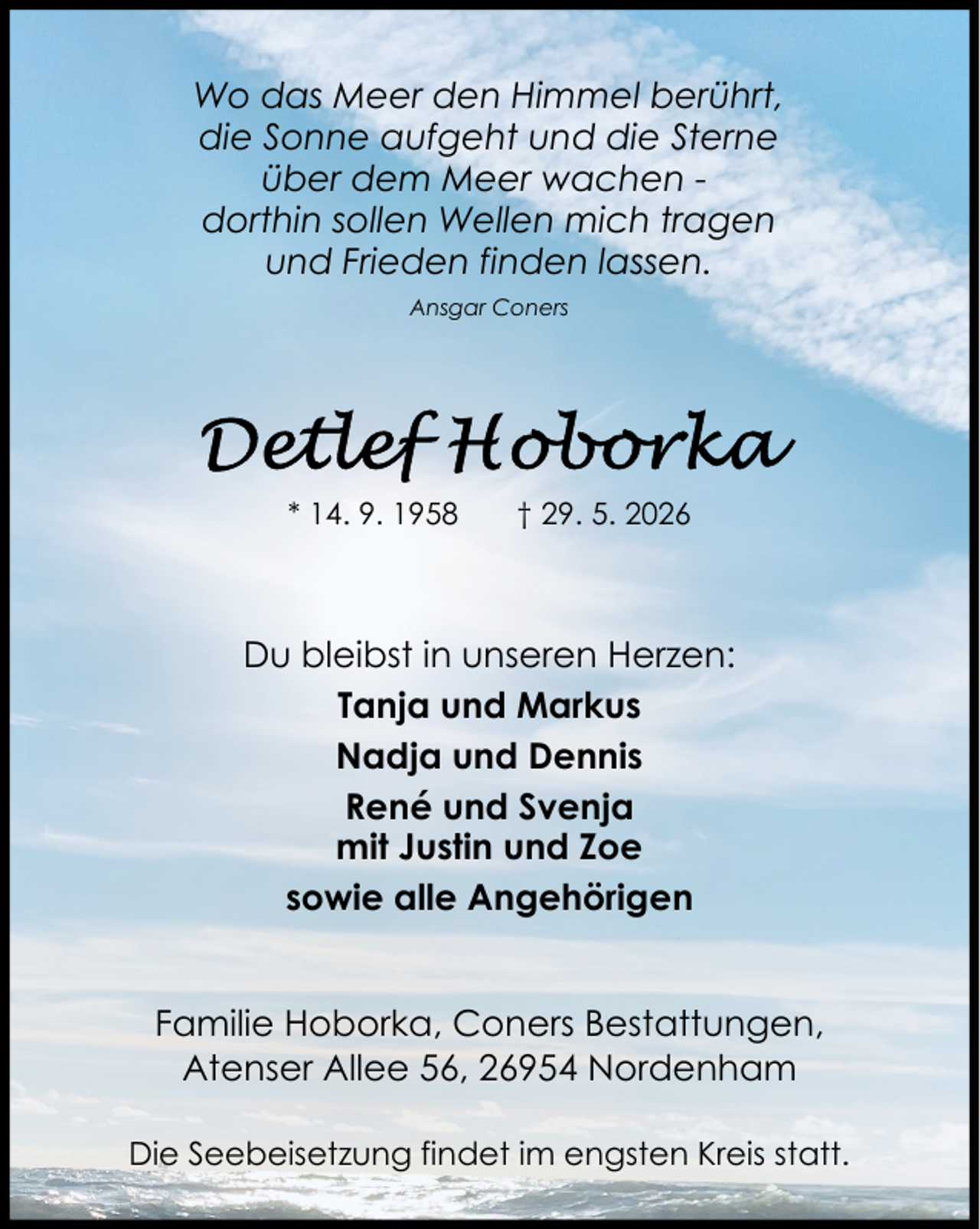 <p>Wo das Meer den Himmel berührt,<br />die Sonne aufgeht und die Sterne<br />über dem Meer wachen dorthin sollen Wellen mich tragen<br />und Frieden finden lassen.<br />Ansgar Coners</p>
<p>* 14. 9. 1958</p>
<p>† 29. 5. 2026</p>
<p>Du bleibst in unseren Herzen:<br />Tanja und Markus<br />Nadja und Dennis<br />René und Svenja<br />mit Justin und Zoe<br />sowie alle Angehörigen<br />Familie Hoborka, Coners Bestattungen,<br />Atenser Allee 56, 26954 Nordenham<br />Die Seebeisetzung findet im engsten Kreis statt.</p>