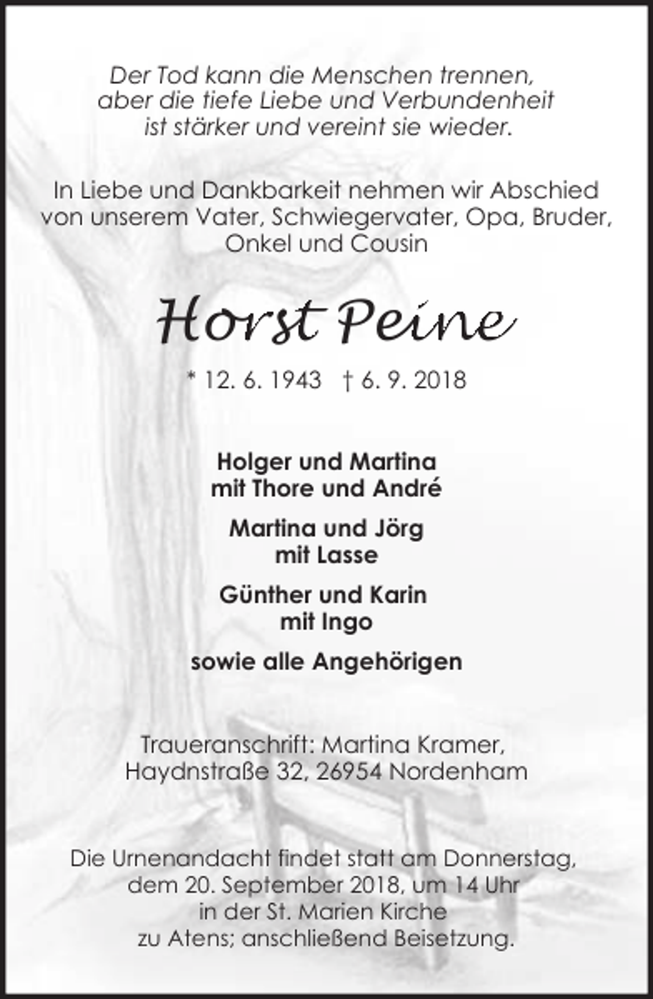 <p>Der Tod kann die Menschen trennen,<br />aber die tiefe Liebe und Verbundenheit<br />ist stärker und vereint sie wieder.<br />In Liebe und Dankbarkeit nehmen wir Abschied<br />von unserem Vater, Schwiegervater, Opa, Bruder,<br />Onkel und Cousin</p><p>Hor<br />orsstt Pei<br />eine<br />* 12. 6. 1943 † 6. 9. 2018<br />Holger und Martina<br />mit Thore und André<br />Martina und Jörg<br />mit Lasse<br />Günther und Karin<br />mit Ingo<br />sowie alle Angehörigen<br />Traueranschrift: Martina Kramer,<br />Haydnstraße 32, 26954 Nordenham<br />Die Urnenandacht findet statt am Donnerstag,<br />dem 20. September 2018, um 14 Uhr<br />in der St. Marien Kirche<br />zu Atens; anschließend Beisetzung.</p>