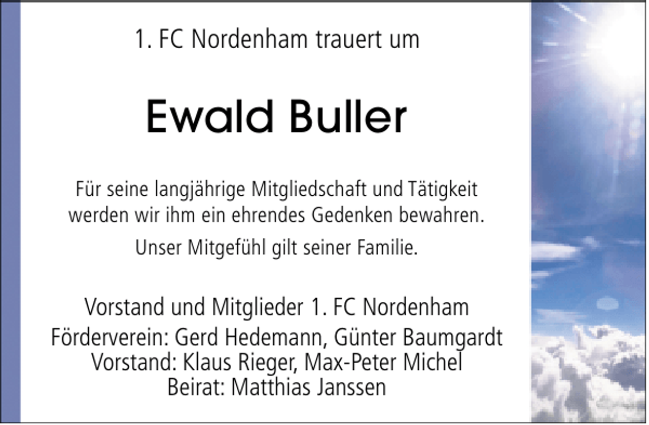 <p>1. FC Nordenham trauert um</p><p>Ewald Buller<br />Für seine langjährige Mitgliedschaft und Tätigkeit<br />werden wir ihm ein ehrendes Gedenken bewahren.<br />Unser Mitgefühl gilt seiner Familie.</p><p>Vorstand und Mitglieder 1. FC Nordenham<br />Förderverein: Gerd Hedemann, Günter Baumgardt<br />Vorstand: Klaus Rieger, Max-Peter Michel<br />Beirat: Matthias Janssen</p>