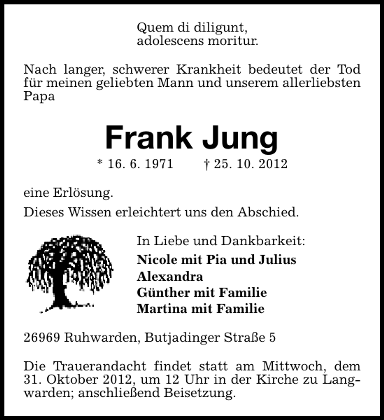 <p>Quem di diligunt,<br />adolescens moritur.<br />Nach langer, schwerer Krankheit bedeutet der Tod<br />für meinen geliebten Mann und unserem allerliebsten<br />Papa</p>
<p>Frank Jung</p>
<p>* 16. 6. 1971</p>
<p>† 25. 10. 2012</p>
<p>eine Erlösung.<br />Dieses Wissen erleichtert uns den Abschied.<br />In Liebe und Dankbarkeit:<br />Nicole mit Pia und Julius<br />Alexandra<br />Günther mit Familie<br />Martina mit Familie<br />26969 Ruhwarden, Butjadinger Straße 5<br />Die Trauerandacht findet statt am Mittwoch, dem<br />31. Oktober 2012, um 12 Uhr in der Kirche zu Langwarden; anschließend Beisetzung.</p>