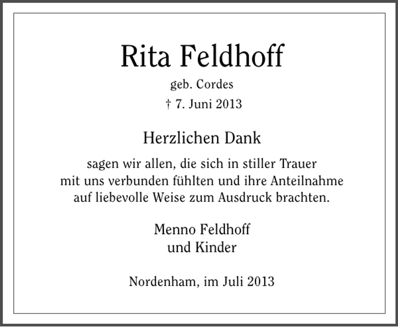 <p>Rita Feldhoff<br />geb. Cordes</p><p>† 7. Juni 2013</p><p>Herzlichen Dank<br />sagen wir allen, die sich in stiller Trauer<br />mit uns verbunden fühlten und ihre Anteilnahme<br />auf liebevolle Weise zum Ausdruck brachten.</p><p>Menno Feldhoff<br />und Kinder<br />Nordenham, im Juli 2013</p>