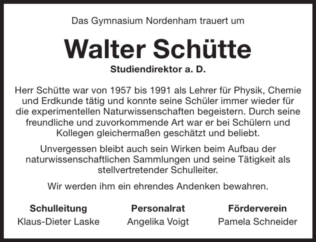 <p>Das Gymnasium Nordenham trauert um</p><p>Walter Schütte<br />Studiendirektor a. D.</p><p>Herr Schütte war von 1957 bis 1991 als Lehrer für Physik, Chemie<br />und Erdkunde tätig und konnte seine Schüler immer wieder für<br />die experimentellen Naturwissenschaften begeistern. Durch seine<br />freundliche und zuvorkommende Art war er bei Schülern und<br />Kollegen gleichermaßen geschätzt und beliebt.<br />Unvergessen bleibt auch sein Wirken beim Aufbau der<br />naturwissenschaftlichen Sammlungen und seine Tätigkeit als<br />stellvertretender Schulleiter.<br />Wir werden ihm ein ehrendes Andenken bewahren.<br />Schulleitung<br />Klaus-Dieter Laske</p><p>Personalrat<br />Angelika Voigt</p><p>Förderverein<br />Pamela Schneider</p>