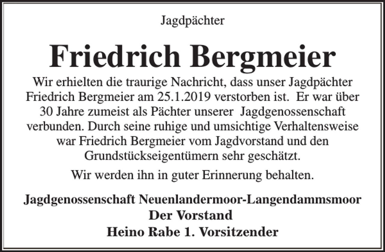 <p>Jagdpächter</p><p>Friedrich Bergmeier</p><p>Wir erhielten die traurige Nachricht, dass unser Jagdpächter<br />Friedrich Bergmeier am 25.1.2019 verstorben ist. Er war über<br />30 Jahre zumeist als Pächter unserer Jagdgenossenschaft<br />verbunden. Durch seine ruhige und umsichtige Verhaltensweise<br />war Friedrich Bergmeier vom Jagdvorstand und den<br />Grundstückseigentümern sehr geschätzt.<br />Wir werden ihn in guter Erinnerung behalten.<br />Jagdgenossenschaft Neuenlandermoor-Langendammsmoor<br />Der Vorstand<br />Heino Rabe 1. Vorsitzender</p>