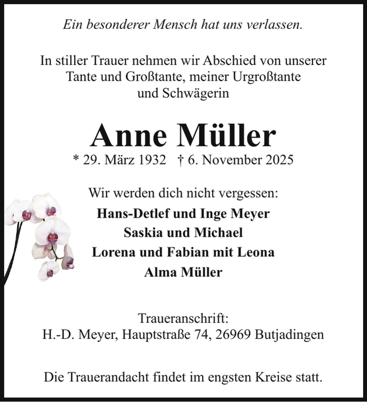 <p>Ein besonderer Mensch hat uns verlassen.<br />In stiller Trauer nehmen wir Abschied von unserer<br />Tante und Großtante, meiner Urgroßtante<br />und Schwägerin</p><p>Anne Müller</p><p>* 29. März 1932 † 6. November 2025<br />Wir werden dich nicht vergessen:<br />Hans-Detlef und Inge Meyer<br />Saskia und Michael<br />Lorena und Fabian mit Leona<br />Alma Müller<br />Traueranschrift:<br />H.-D. Meyer, Hauptstraße 74, 26969 Butjadingen<br />Die Trauerandacht findet im engsten Kreise statt.</p>