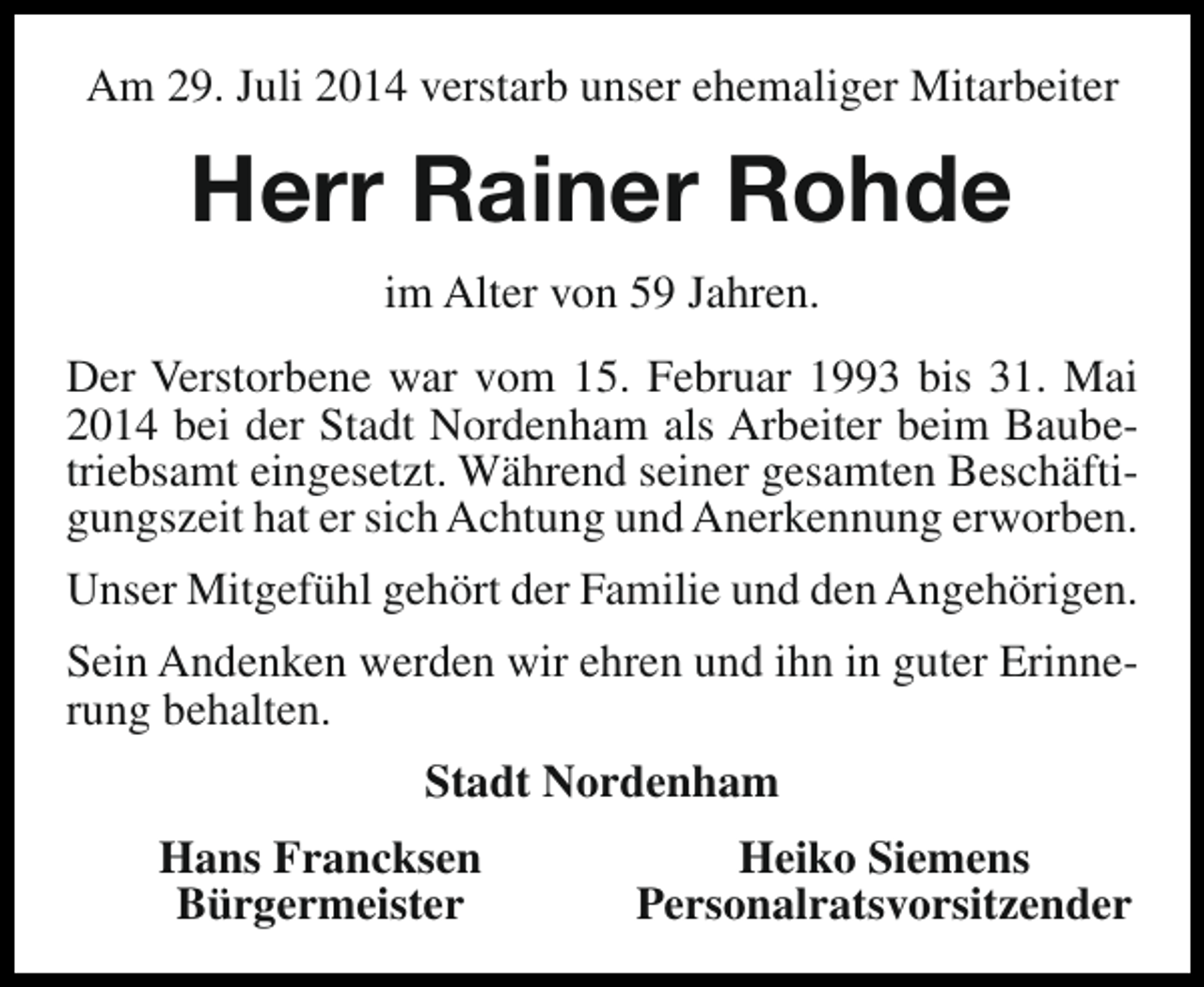 <p>Am 29. Juli 2014 verstarb unser ehemaliger Mitarbeiter</p><p>Herr Rainer Rohde<br />im Alter von 59 Jahren.<br />Der Verstorbene war vom 15. Februar 1993 bis 31. Mai<br />2014 bei der Stadt Nordenham als Arbeiter beim Baubetriebsamt eingesetzt. Während seiner gesamten Beschäftigungszeit hat er sich Achtung und Anerkennung erworben.<br />Unser Mitgefühl gehört der Familie und den Angehörigen.<br />Sein Andenken werden wir ehren und ihn in guter Erinnerung behalten.<br />Stadt Nordenham<br />Hans Francksen<br />Bürgermeister</p><p>Heiko Siemens<br />Personalratsvorsitzender</p>