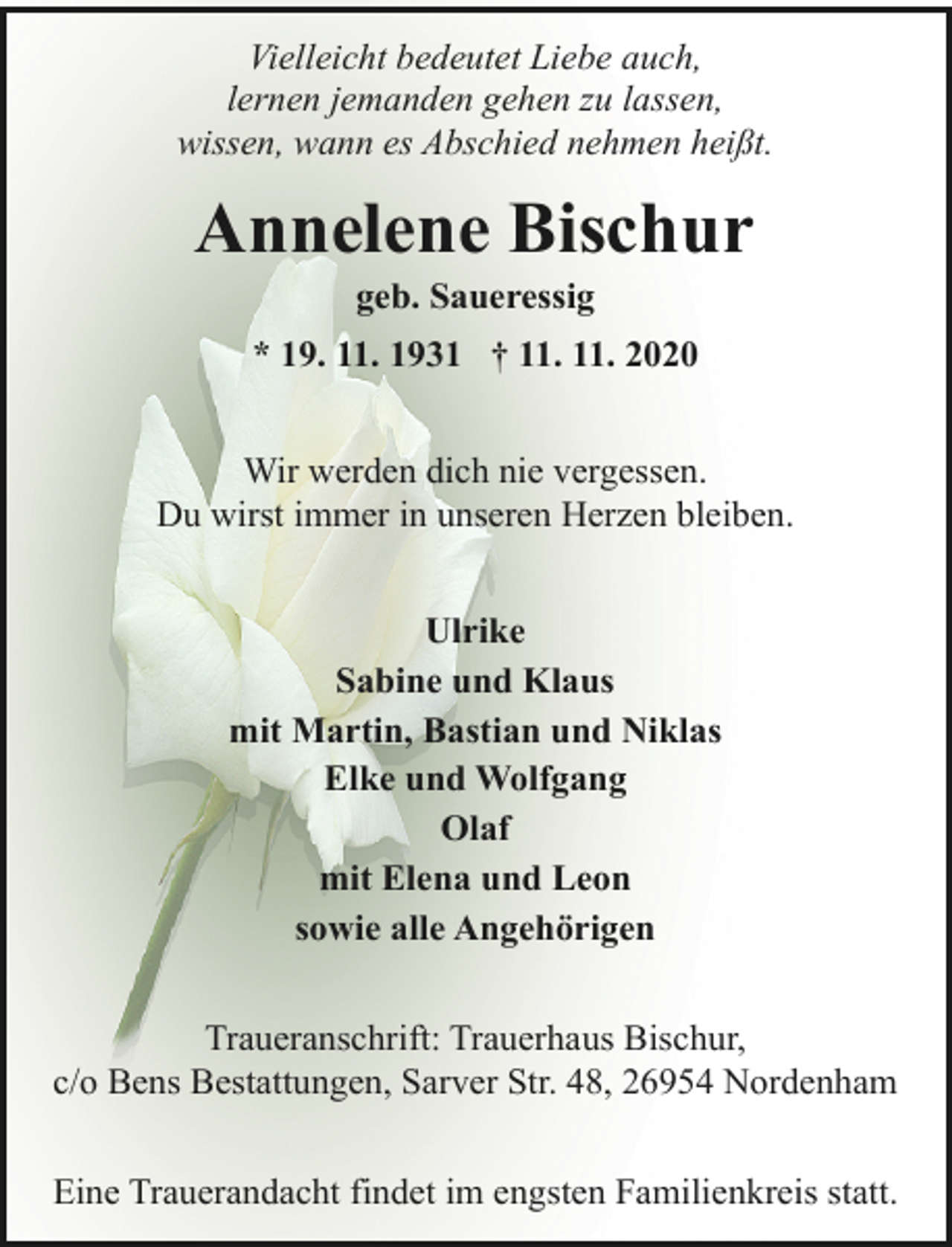 <p>Vielleicht bedeutet Liebe auch,<br />lernen jemanden gehen zu lassen,<br />wissen, wann es Abschied nehmen heißt.</p><p>Annelene Bischur<br />geb. Saueressig</p><p>* 19. 11. 1931 † 11. 11. 2020<br />Wir werden dich nie vergessen.<br />Du wirst immer in unseren Herzen bleiben.<br />Ulrike<br />Sabine und Klaus<br />mit Martin, Bastian und Niklas<br />Elke und Wolfgang<br />Olaf<br />mit Elena und Leon<br />sowie alle Angehörigen<br />Traueranschrift: Trauerhaus Bischur,<br />c/o Bens Bestattungen, Sarver Str. 48, 26954 Nordenham<br />Eine Trauerandacht findet im engsten Familienkreis statt.</p>