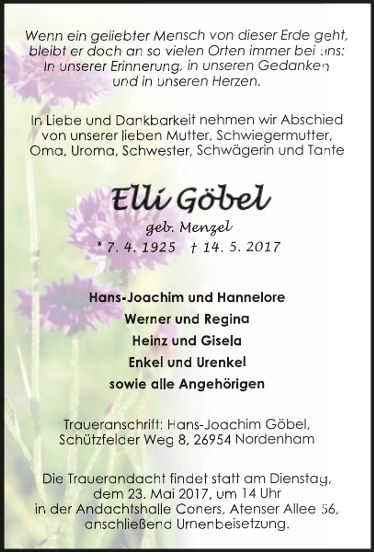 <p>Wenn ein geliebter Mensch von dieser Erde ge<br />eht,<br />bleibt er doch an so vielen Orten immer bei uns:<br />In unserer Erinnerung, in unseren Gedanken<br />n<br />und in unseren Herzen.<br />In Liebe und Dankbarkeit nehmen wir Abschied<br />von unserer lieben Mutter, Schwiegermutter,<br />Oma, Uroma, Schwester, Schwägerin und Tan<br />nte</p><p>ge<br />geb<br />eb.<br />b Men<br />enz<br />nz<br />ze<br />e<br />el<br />* 7. 4. 1925</p><p>† 14. 5. 2017</p><p>Hans-Joachim und Hannelore<br />Werner und Regina<br />Heinz und Gisela<br />Enkel und Urenkel<br />sowie alle Angehörigen<br />Traueranschrift: Hans-Joachim Göbel,<br />Schützfelder Weg 8, 26954 Nordenham<br />Die Trauerandacht findet statt am Dienstag<br />g,<br />dem 23. Mai 2017, um 14 Uhr<br />in der Andachtshalle Coners, Atenser Allee 56,<br />anschließend Urnenbeisetzung.</p>