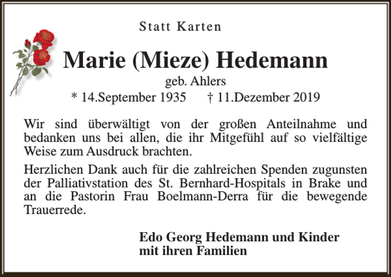 <p>Statt Karten</p><p>Marie (Mieze) Hedemann<br />geb. Ahlers<br />* 14.September 1935<br />† 11.Dezember 2019</p><p>Wir sind überwältigt von der großen Anteilnahme und<br />bedanken uns bei allen, die ihr Mitgefühl auf so vielfältige<br />Weise zum Ausdruck brachten.<br />Herzlichen Dank auch für die zahlreichen Spenden zugunsten<br />der Palliativstation des St. Bernhard-Hospitals in Brake und<br />an die Pastorin Frau Boelmann-Derra für die bewegende<br />Trauerrede.<br />Edo Georg Hedemann und Kinder<br />mit ihren Familien</p>