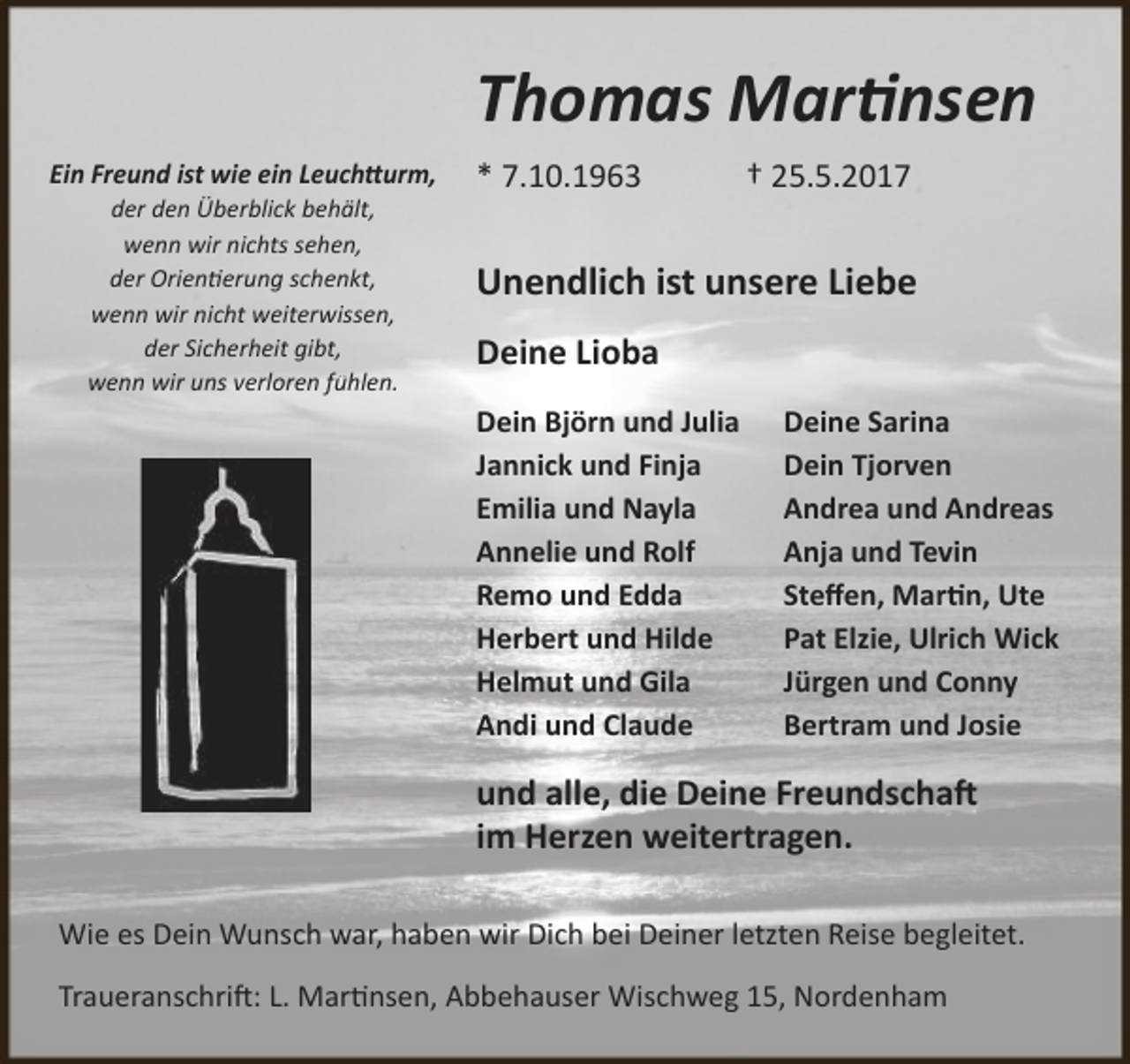 <p>Thomas Martinsen<br />Ein Freund ist wie ein Leuchtturm,<br />der den Überblick behält,<br />wenn wir nichts sehen,<br />der Orientierung schenkt,<br />wenn wir nicht weiterwissen,<br />der Sicherheit gibt,<br />wenn wir uns verloren fühlen.</p>
<p>* 7.10.1963</p>
<p>† 25.5.2017</p>
<p>Unendlich ist unsere Liebe<br />Deine Lioba<br />Dein Björn und Julia<br />Jannick und Finja<br />Emilia und Nayla<br />Annelie und Rolf<br />Remo und Edda<br />Herbert und Hilde<br />Helmut und Gila<br />Andi und Claude</p>
<p>Deine Sarina<br />Dein Tjorven<br />Andrea und Andreas<br />Anja und Tevin<br />Steﬀen, Martin, Ute<br />Pat Elzie, Ulrich Wick<br />Jürgen und Conny<br />Bertram und Josie</p>
<p>und alle, die Deine Freundschaft<br />im Herzen weitertragen.<br />Wie es Dein Wunsch war, haben wir Dich bei Deiner letzten Reise begleitet.<br />Traueranschrift: L. Martinsen, Abbehauser Wischweg 15, Nordenham</p>