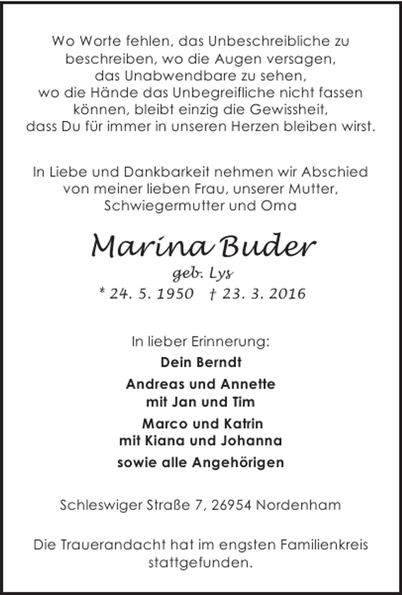 <p>Wo Worte fehlen, das Unbeschreibliche zu<br />beschreiben, wo die Augen versagen,<br />das Unabwendbare zu sehen,<br />wo die Hände das Unbegreifliche nicht fassen<br />können, bleibt einzig die Gewissheit,<br />dass Du für immer in unseren Herzen bleiben wirst.<br />In Liebe und Dankbarkeit nehmen wir Abschied<br />von meiner lieben Frau, unserer Mutter,<br />Schwiegermutter und Oma</p><p>Marina Buder<br />geb. Lys<br />* 24. 5. 1950 † 23. 3. 2016</p><p>In lieber Erinnerung:<br />Dein Berndt<br />Andreas und Annette<br />mit Jan und Tim<br />Marco und Katrin<br />mit Kiana und Johanna<br />sowie alle Angehörigen<br />Schleswiger Straße 7, 26954 Nordenham<br />Die Trauerandacht hat im engsten Familienkreis<br />stattgefunden.</p>