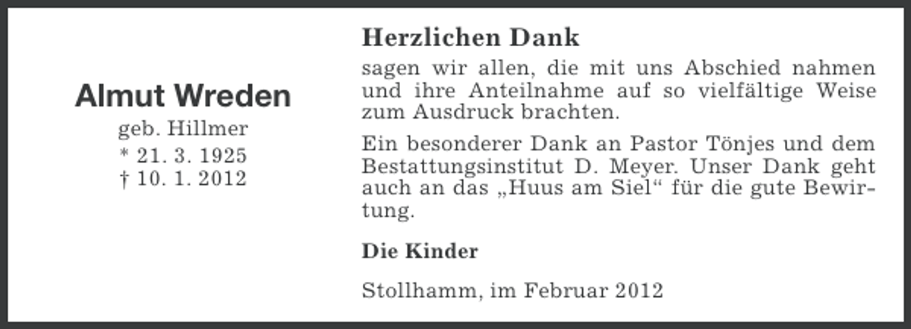 <p>Herzlichen Dank</p><p>Almut Wreden<br />geb. Hillmer<br />* 21. 3. 1925<br />† 10. 1. 2012</p><p>sagen wir allen, die mit uns Abschied nahmen<br />und ihre Anteilnahme auf so vielfältige Weise<br />zum Ausdruck brachten.<br />Ein besonderer Dank an Pastor Tönjes und dem<br />Bestattungsinstitut D. Meyer. Unser Dank geht<br />auch an das „Huus am Siel“ für die gute Bewirtung.<br />Die Kinder<br />Stollhamm, im Februar 2012</p>