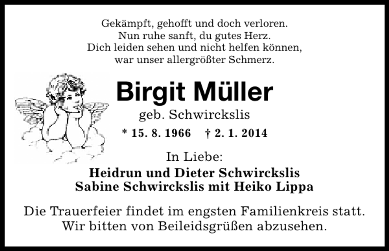 <p>Gekämpft, gehofft und doch verloren.<br />Nun ruhe sanft, du gutes Herz.<br />Dich leiden sehen und nicht helfen können,<br />war unser allergrößter Schmerz.</p><p>Birgit Müller<br />geb. Schwirckslis</p><p>* 15. 8. 1966</p><p>† 2. 1. 2014</p><p>In Liebe:<br />Heidrun und Dieter Schwirckslis<br />Sabine Schwirckslis mit Heiko Lippa<br />Die Trauerfeier findet im engsten Familienkreis statt.<br />Wir bitten von Beileidsgrüßen abzusehen.</p>