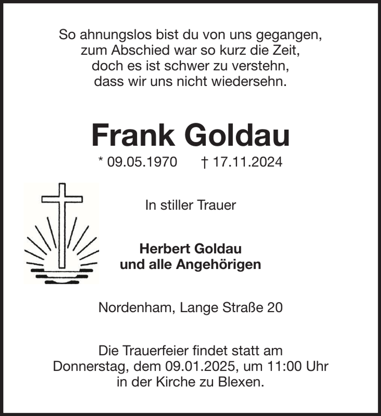 <p>So ahnungslos bist du von uns gegangen,<br />zum Abschied war so kurz die Zeit,<br />doch es ist schwer zu verstehn,<br />dass wir uns nicht wiedersehn.</p><p>Frank Goldau<br />* 09.05.1970</p><p>† 17.11.2024</p><p>In stiller Trauer<br />Herbert Goldau<br />und alle Angehörigen<br />Nordenham, Lange Straße 20<br />Die Trauerfeier findet statt am<br />Donnerstag, dem 09.01.2025, um 11:00 Uhr<br />in der Kirche zu Blexen.</p>