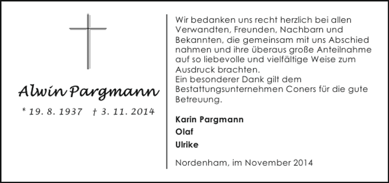 <p>Wir bedanken uns recht herzlich bei allen<br />Verwandten, Freunden, Nachbarn und<br />Bekannten, die gemeinsam mit uns Abschied<br />nahmen und ihre überaus große Anteilnahme<br />auf so liebevolle und vielfältige Weise zum<br />Ausdruck brachten.<br />Ein besonderer Dank gilt dem<br />Bestattungsunternehmen Coners für die gute<br />Betreuung.<br />* 19. 8. 1937</p><p>† 3. 11. 2014</p><p>Karin Pargmann<br />Olaf<br />Ulrike<br />Nordenham, im November 2014</p>