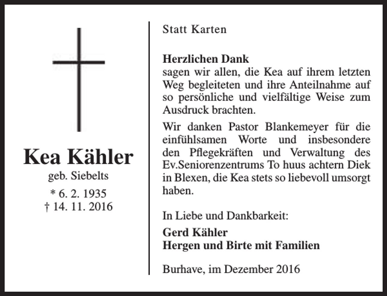 <p>Statt Karten</p><p>Kea Kähler<br />geb. Siebelts<br />* 6. 2. 1935<br />† 14. 11. 2016</p><p>Herzlichen Dank<br />sagen wir allen, die Kea auf ihrem letzten<br />Weg begleiteten und ihre Anteilnahme auf<br />so persönliche und vielfältige Weise zum<br />Ausdruck brachten.<br />Wir danken Pastor Blankemeyer für die<br />einfühlsamen Worte und insbesondere<br />den Pflegekräften und Verwaltung des<br />Ev.Seniorenzentrums To huus achtern Diek<br />in Blexen, die Kea stets so liebevoll umsorgt<br />haben.<br />In Liebe und Dankbarkeit:<br />Gerd Kähler<br />Hergen und Birte mit Familien<br />Burhave, im Dezember 2016</p>