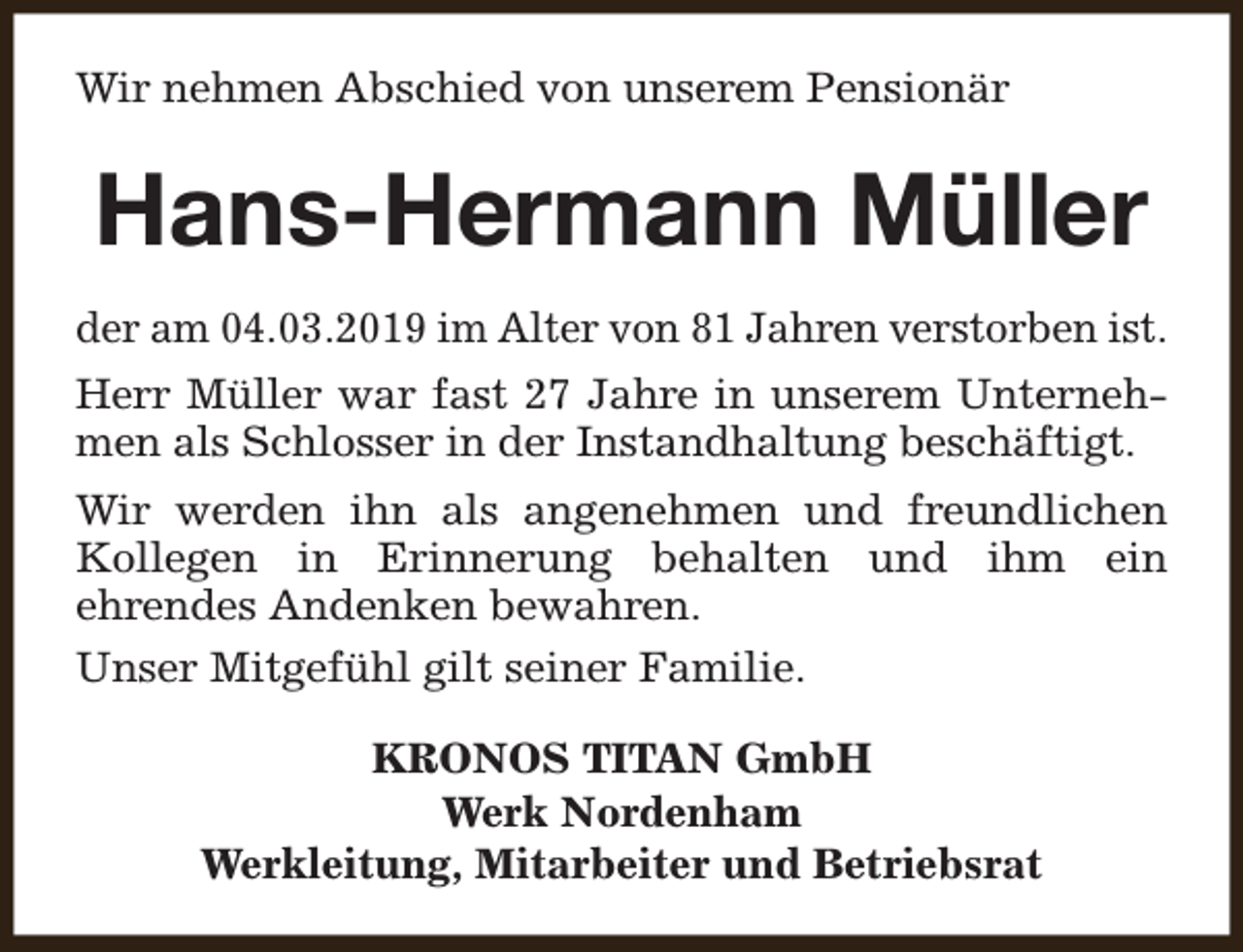 <p>Wir nehmen Abschied von unserem Pensionär</p><p>Hans-Hermann Müller<br />der am 04.03.2019 im Alter von 81 Jahren verstorben ist.<br />Herr Müller war fast 27 Jahre in unserem Unternehmen als Schlosser in der Instandhaltung beschäftigt.<br />Wir werden ihn als angenehmen und freundlichen<br />Kollegen in Erinnerung behalten und ihm ein<br />ehrendes Andenken bewahren.<br />Unser Mitgefühl gilt seiner Familie.<br />KRONOS TITAN GmbH<br />Werk Nordenham<br />Werkleitung, Mitarbeiter und Betriebsrat</p>