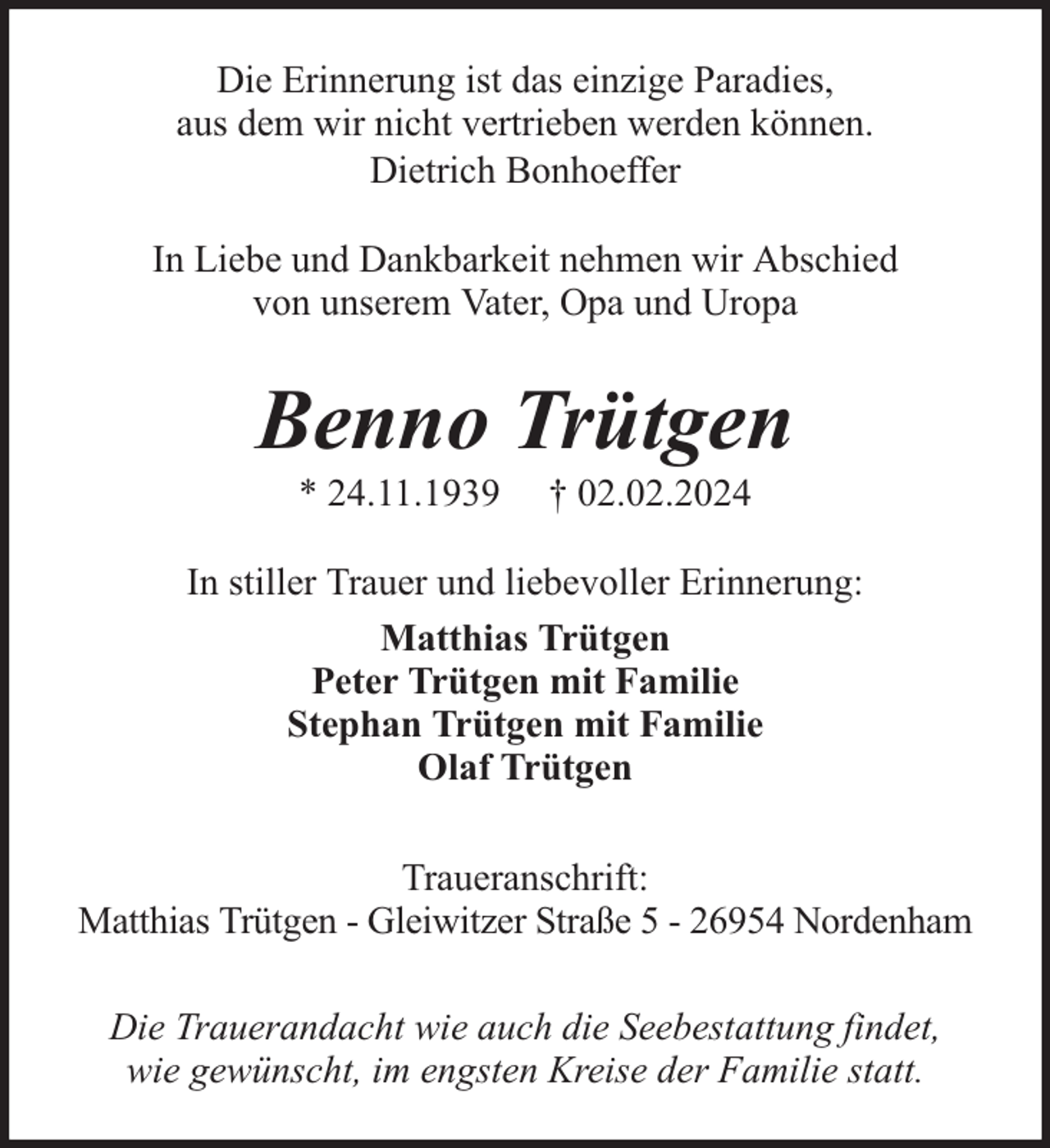 <p>Die Erinnerung ist das einzige Paradies,<br />aus dem wir nicht vertrieben werden können.<br />Dietrich Bonhoeffer<br />In Liebe und Dankbarkeit nehmen wir Abschied<br />von unserem Vater, Opa und Uropa</p><p>Benno Trütgen<br />* 24.11.1939</p><p>† 02.02.2024</p><p>In stiller Trauer und liebevoller Erinnerung:<br />Matthias Trütgen<br />Peter Trütgen mit Familie<br />Stephan Trütgen mit Familie<br />Olaf Trütgen<br />Traueranschrift:<br />Matthias Trütgen - Gleiwitzer Straße 5 - 26954 Nordenham<br />Die Trauerandacht wie auch die Seebestattung findet,<br />wie gewünscht, im engsten Kreise der Familie statt.</p>