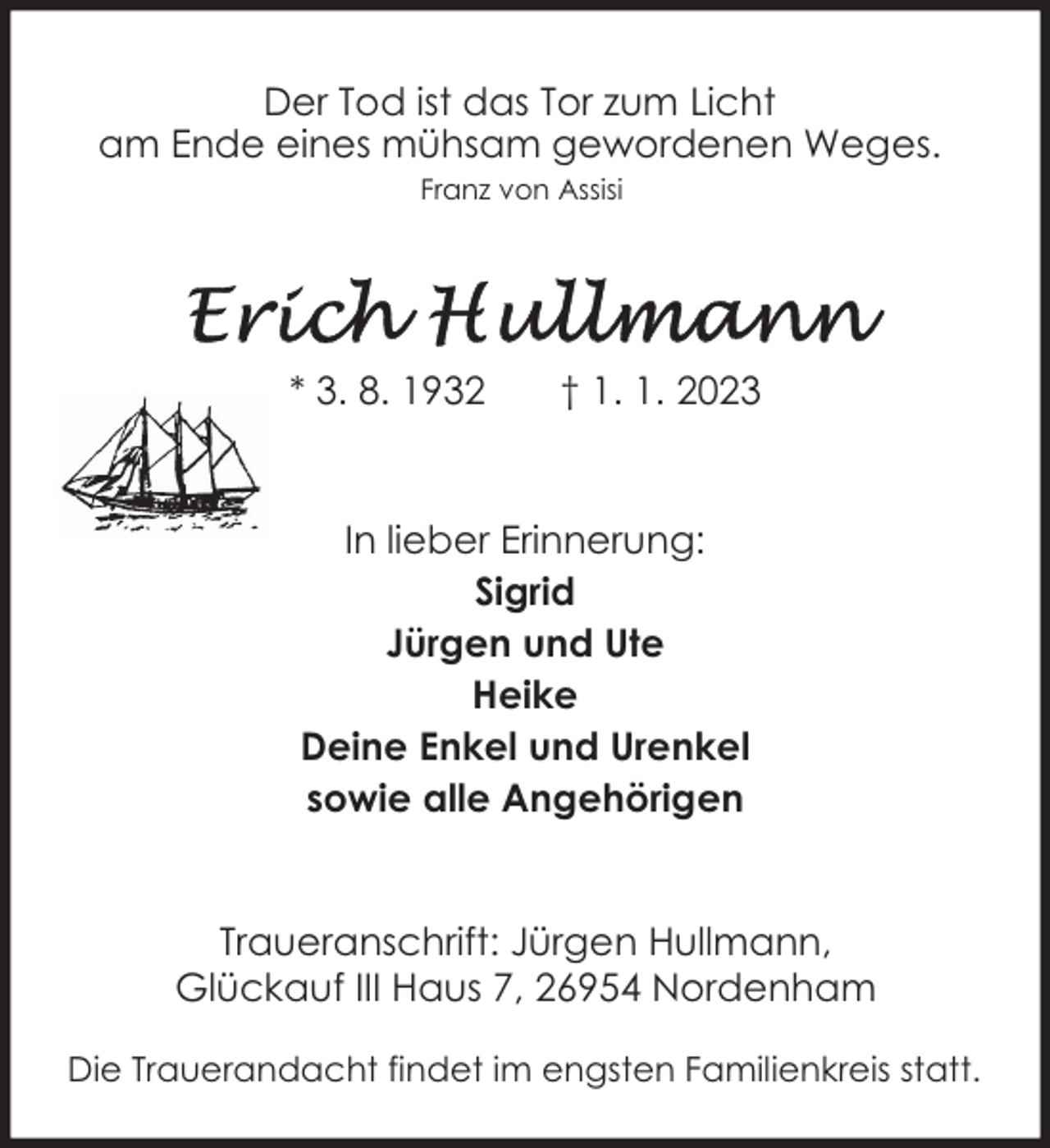 <p>Der Tod ist das Tor zum Licht<br />am Ende eines mühsam gewordenen Weges.<br />Franz von Assisi</p><p>* 3. 8. 1932</p><p>† 1. 1. 2023</p><p>In lieber Erinnerung:<br />Sigrid<br />Jürgen und Ute<br />Heike<br />Deine Enkel und Urenkel<br />sowie alle Angehörigen<br />Traueranschrift: Jürgen Hullmann,<br />Glückauf III Haus 7, 26954 Nordenham<br />Die Trauerandacht findet im engsten Familienkreis statt.</p>